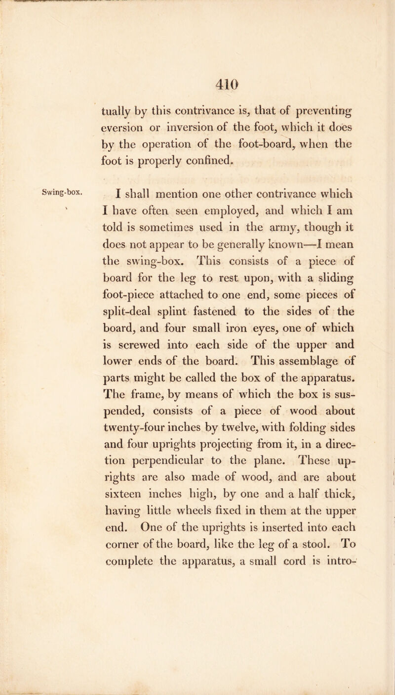 Swing-box. tually by this contrivance is, that of preventing eversion or inversion of the foot, which it does by the operation of the foot-board, when the foot is properly confined. I shall mention one other contrivance which I have often seen employed, and which I am told is sometimes used in the army, though it does not appear to be generally known—1 mean the sw'ing-box. This consists of a piece of board for the leg to rest upon, with a sliding foot-piece attached to one end, some pieces of split-deal splint fastened to the sides of the board, and four small iron eyes, one of which is screwed into each side of the upper and lower ends of the board. This assemblage of parts might be called the box of the apparatus. The frame, by means of which the box is sus- pended, consists of a piece of wood about tw^enty-four inches by twelve, with folding sides and four uprights projecting from it, in a direc- tion perpendicular to the plane. These up- rights are also made of wood, and are about sixteen inches high, by one and a half thick, having little wheels fixed in them at the upper end. One of the uprights is inserted into each corner of the board, like the leg of a stool. To complete the apparatus, a small cord is intro-