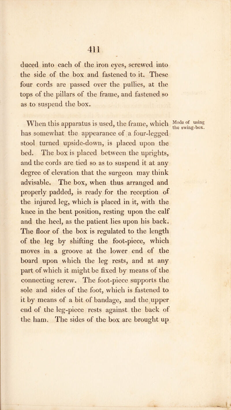 duced into each of the iron eyes, screwed into the side of the box and fastened to it. These four cords are passed over the pullies, at the tops of the pillars of the frame, and fastened so as to suspend the box. When this apparatus is used, the frame, which ^ ^ ^ ^ the swing-box. has somewhat the appearance of a four-legged stool turned upside-down, is placed upon the bed. The box is placed between the uprights, and the cords are tied so as to suspend it at any degree of elevation that the surgeon may think advisable. The box, when thus arranged and properly padded, is ready for the reception of the injured leg, which is placed in it, with the knee in the bent position, resting upon the calf and the heel, as the patient lies upon his back. The floor of the box is regulated to the length of the leg by shifting the foot-piece, which moves in a groove at the lower end of the board upon which the leg rests, and at any part of which it might be fixed by means of the connecting screw. The foot-piece supports the sole and sides of the foot, which is fastened to it by means of a bit of bandage, and the upper end of the leg-piece rests against the back of the ham. The sides of the box are brought up