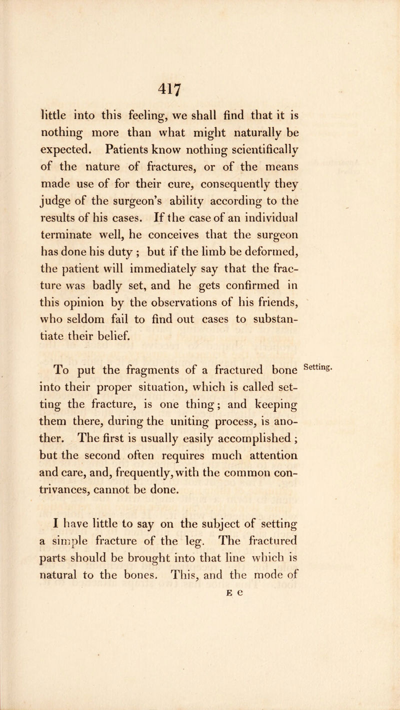 little into this feeling, we shall find that it is nothing more than what might naturally be expected. Patients know nothing scientifically of the nature of fractures, or of the means made use of for their cure, consequently they judge of the surgeon’s ability according to the results of his cases. If the case of an individual terminate well, he conceives that the surgeon has done his duty ; but if the limb be deformed, the patient will immediately say that the frac- ture was badly set, and he gets confirmed in this opinion by the observations of his friends, ' who seldom fail to find out cases to substan- tiate their belief. To put the fragments of a fractured bone into their proper situation, which is called set- ting the fracture, is one thing; and keeping them there, during the uniting process, is ano- ther. The first is usually easily accomplished ; but the second often requires much attention and care, and, frequently, with the common con- trivances, cannot be done. I have little to say on the subject of setting a simple fracture of the leg. The fractured parts should be brought into that line which is natural to the bones. This, and the mode of E e