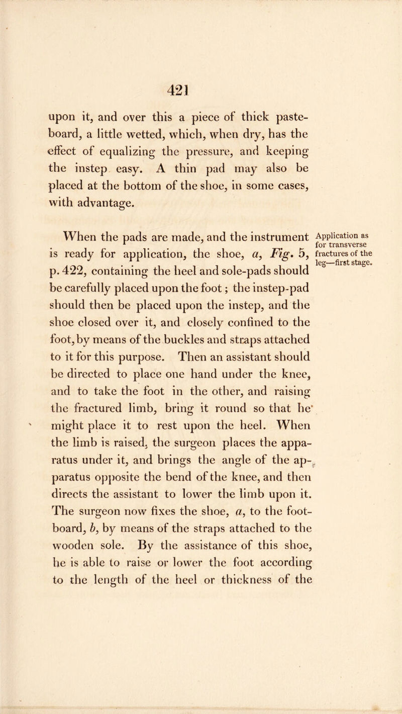 upon it, and over this a piece of thick paste- board, a little wetted, which, when dry, has the effect of equalizing the pressure, and keeping the instep easy. A thin pad may also be placed at the bottom of the shoe, in some cases, with advantage. When the pads are made, and the instrument Application as * ^ ^ ^ for transverse is ready for application, the shoe, a. Fig. 5, fractures of the . leg—first stage. p. 422, containing the heel and sole-pads should be carefully placed upon the foot; the instep-pad should then be placed upon the instep, and the shoe closed over it, and closely confined to the foot, by means of the buckles and straps attached to it for this purpose. Then an assistant should be directed to place one hand under the knee, and to take the foot in the other, and raising the fractured limb, bring it round so that he* might place it to rest upon the heel. When the limb is raised, the surgeon places the appa- ratus under it, and brings the angle of the ap-^ paratus opposite the bend of the knee, and then directs the assistant to lower the limb upon it. The surgeon now fixes the shoe, a, to the foot- board, b, by means of the straps attached to the wooden sole. By the assistance of this shoe, he is able to raise or lower the foot according to the length of the heel or thickness of the