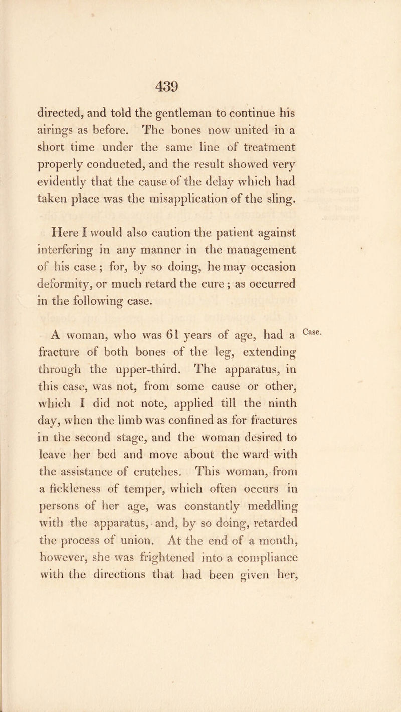 directed^ and told the gentleman to continue his airings as before. The bones now united in a short time under the same line of treatment properly conducted, and the result showed very evidently that the cause of the delay which had taken place was the misapplication of the sling. Here I would also caution the patient against interfering in any manner in the management of his case ; for, by so doing, he may occasion deformity, or much retard the cure ; as occurred in the following case. A woman, who was 61 years of age, had a fracture of both bones of the leg, extending through the upper-third. The apparatus, in this case, was not, from some cause or other, which I did not note, applied till the ninth day, when the limb was confined as for fractures in the second stage, and the woman desired to leave her bed and move about the ward with the assistance of crutches. This woman, from a fickleness of temper, which often occurs in persons of her age, was constantly meddling with the apparatus, and, by so doing, retarded the process of union. At the end of a month, however, she was frightened into a compliance with the directions that had been given her,