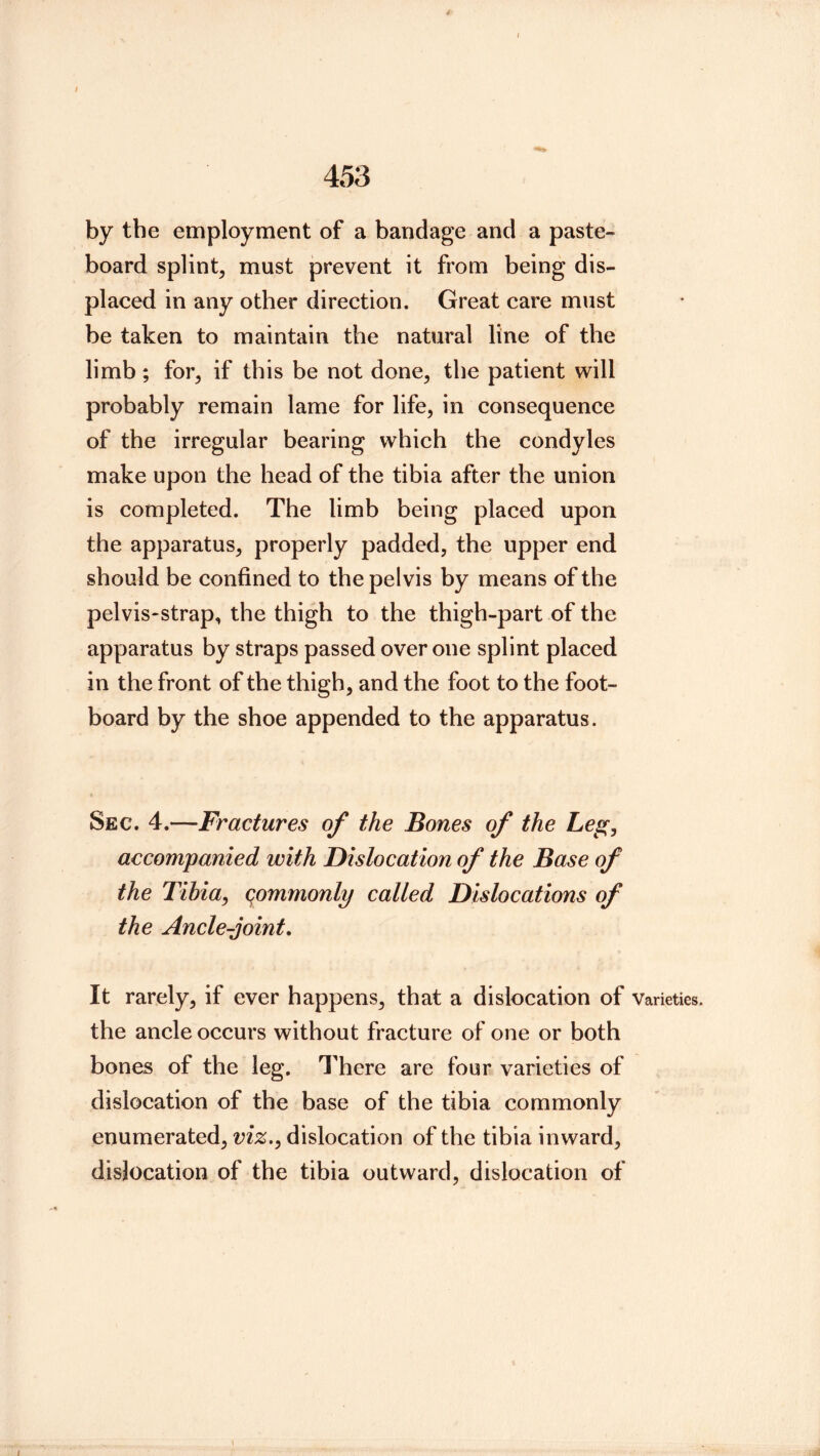 by the employment of a bandage and a paste- board splint, must prevent it from being dis- placed in any other direction. Great care must be taken to maintain the natural line of the limb; for, if this be not done, the patient will probably remain lame for life, in consequence of the irregular bearing which the condyles make upon the head of the tibia after the union is completed. The limb being placed upon the apparatus, properly padded, the upper end should be confined to the pelvis by means of the pelvis-strap, the thigh to the thigh-part of the apparatus by straps passed over one splint placed in the front of the thigh, and the foot to the foot- board by the shoe appended to the apparatus. Sec. 4.—Fractures of the Bones of the Leg, accompanied with Dislocation of the Base of the Tihia, qommonly called Dislocations of the Ancle-joint, It rarely, if ever happens, that a dislocation of varieties, the ancle occurs without fracture of one or both bones of the leg. There are four varieties of dislocation of the base of the tibia commonly enumerated, viz., dislocation of the tibia inward, dislocation of the tibia outward, dislocation of i