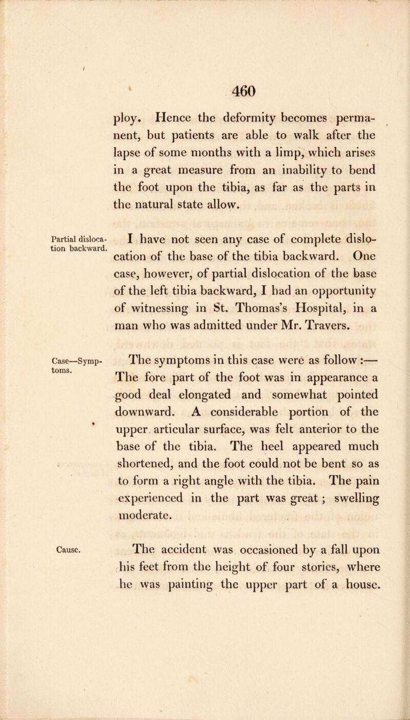 Partial disloca- tion backward. Case—Symp toms. Cause. ploy. Hence the deformity becomes perma- nent, but patients are able to walk after the lapse of some months with a limp, which arises in a great measure from an inability to bend the foot upon the tibia, as far as the parts in the natural state allow. I have not seen any case of complete dislp- cation of the base of the tibia backward. One case, however, of partial dislocation of the base of the left tibia backward, I had an opportunity of witnessing in St. Thomas’s Hospital, in a man who was admitted under Mr. Travers. The symptoms in this case were as follow :— The fore part of the foot was in appearance a good deal elongated and somewhat pointed downward. A considerable portion of the upper, articular surface, was felt anterior to the base of the tibia. The heel appeared much shortened, and the foot could not be bent so as to form a right angle with the tibia. The pain experienced in the part was great; swelling moderate. The accident was occasioned by a fall upon his feet from the height of four stories, where he was painting the upper part of a house.
