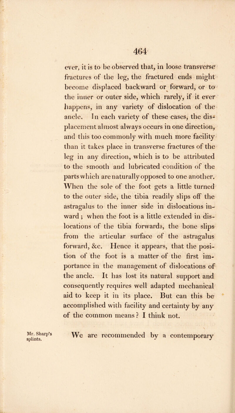 Mr. Sharp’s splints. ever, it is to be observed that, in loose transverse* fractures of the leg, the fractured ends might become displaced backward or forward, or to the inner or outer side, which rarely, if it ever happens, in any variety of dislocation of the ancle. In each variety of these cases, the dis- placement almost always occurs in one direction, and this too commonly with much more facility than it takes place in transverse fractures of the leg in any direction, which is to be attributed to the smooth and lubricated condition of the parts which are naturally opposed to one another. When the sole of the foot gets a little turned to the outer side, the tibia readily slips olf the astragalus to the inner side in dislocations in- ward ; when the foot is a little extended in dis- locations of the tibia forwards, the bone slips from the articular surface of the astragalus forward, &c. Hence it appears, that the posi- tion of the foot is a matter of the first im- portance in the management of dislocations of the ancle. It has lost its natural support and consequently requires well adapted meehanical aid to keep it in its place. But can this be accomplished with facility and certainty by any of the common means ? I think not. \ We are recommended by a contemporary