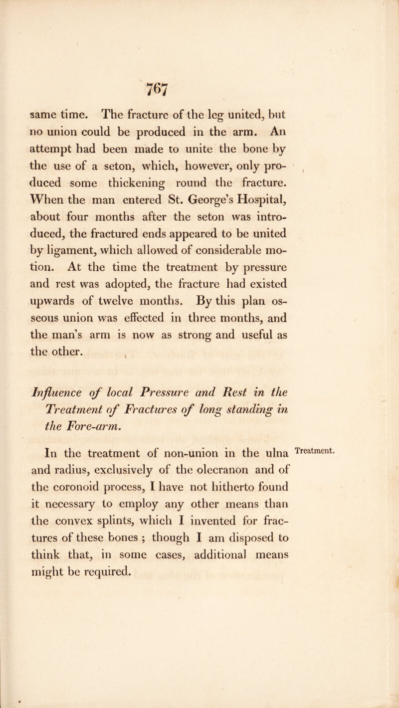 same time. The fracture of the leg united^ but no union could be produced in the arm. An attempt had been made to unite the bone by the use of a seton, which, however, only pro- duced some thickening round the fracture. When the man entered St. George’s Hospital, about four months after the seton was intro- duced, the fractured ends appeared to be united by ligament, which allowed of considerable mo- tion. At the time the treatment by pressure and rest was adopted, the fracture had existed upwards of twelve months. By this plan os- seous union was effected in three months, and the man’s arm is now as strong and useful as the other. Influence of local Pressure and Rest in the Treatment of Fractures of long standing in the Fore-arm, In the treatment of non-union in the ulna and radius, exclusively of the olecranon and of the coronoid process, I have not hitherto found it necessary to employ any other means than the convex splints, which I invented for frac- tures of these bones ; though I am disposed to think that, in some cases, additional means might be required. )