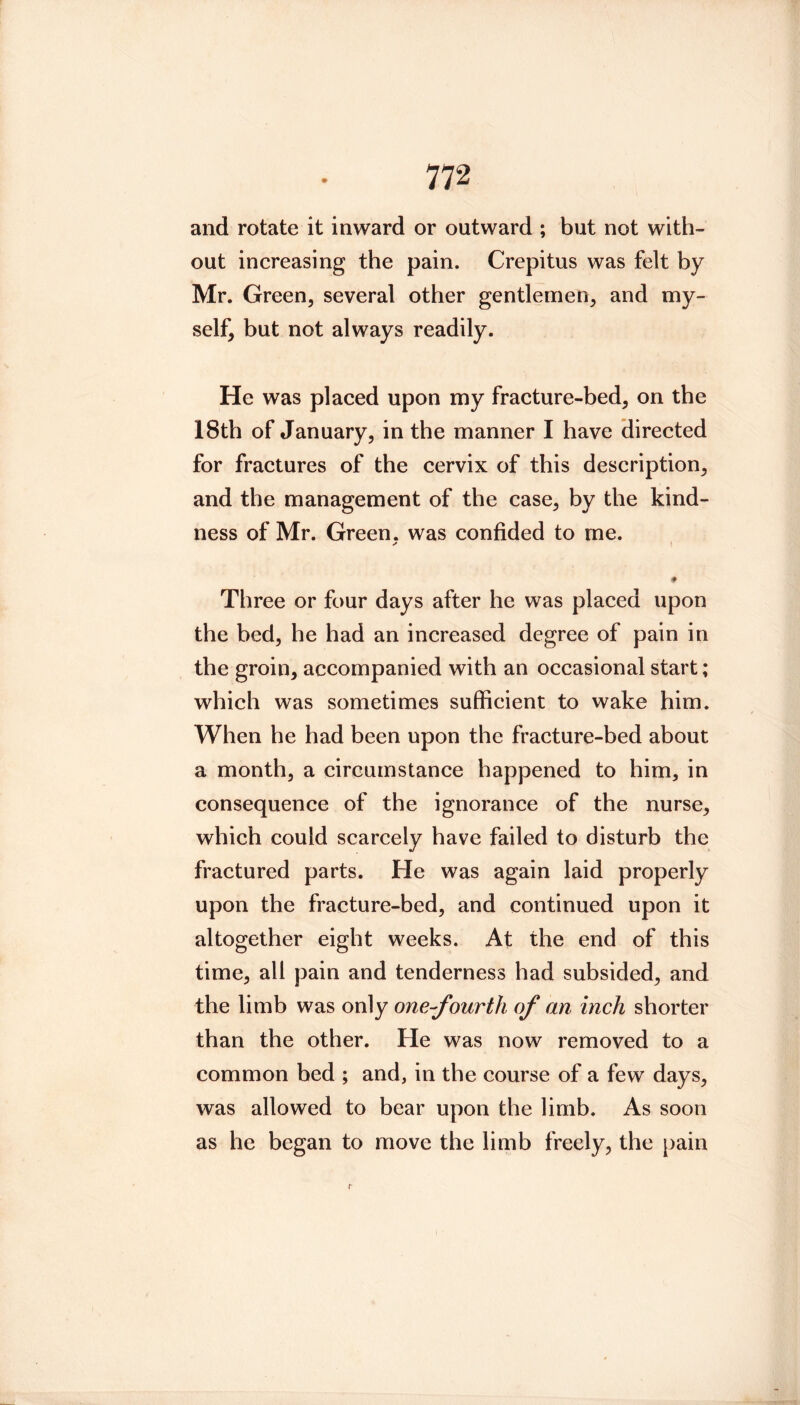 and rotate it inward or outward ; but not with- out increasing the pain. Crepitus was felt by Mr. Green, several other gentlemen, and my- self, but not always readily. He was placed upon my fracture-bed, on the 18th of January, in the manner I have directed for fractures of the cervix of this description, and the management of the case, by the kind- ness of Mr. Green, was confided to me. ♦ Three or four days after he was placed upon the bed, he had an increased degree of pain in the groin, accompanied with an occasional start; which was sometimes sufficient to wake him. When he had been upon the fracture-bed about a month, a circumstance happened to him, in consequence of the ignorance of the nurse, which could scarcely have failed to disturb the fractured parts. He was again laid properly upon the fracture-bed, and continued upon it altogether eight weeks. At the end of this time, all pain and tenderness had subsided, and the limb was only one-fourth of an inch shorter than the other. He was now removed to a common bed ; and, in the course of a few days, was allowed to bear upon the limb. As soon as he began to move the limb freely, the j)ain