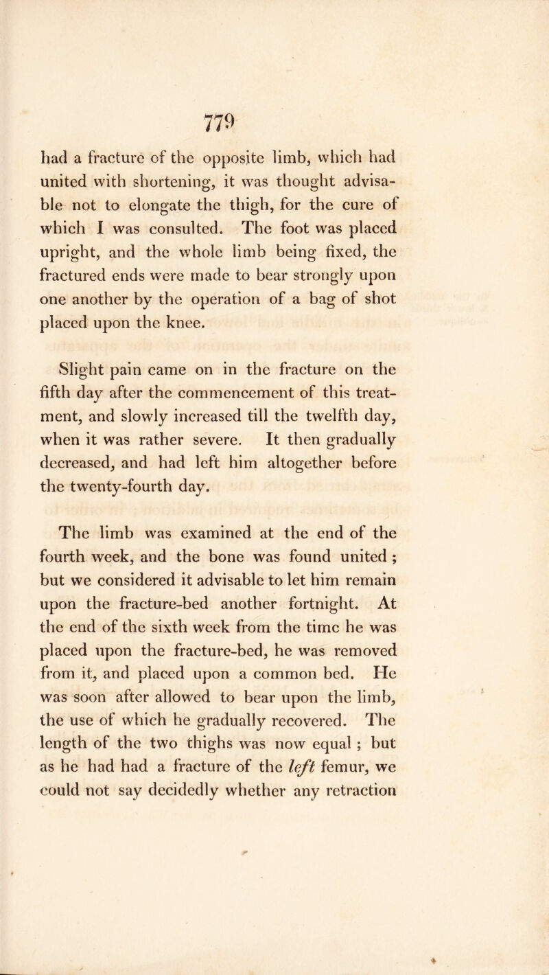 had a fracture of the opposite limb, which had united with shortening, it was thought advisa- ble not to elongate the thigh, for the cure of which I was consulted. The foot was placed upright, and the whole limb being fixed, the fractured ends were made to bear strongly upon one another by the operation of a bag of shot placed upon the knee. Slight pain came on in the fracture on the fifth day after the commencement of this treat- ment, and slowly increased till the twelfth day, when it was rather severe. It then gradually decreased, and had left him altogether before the twenty-fourth day. The limb was examined at the end of the fourth week, and the bone was found united ; but we considered it advisable to let him remain upon the fracture-bed another fortnight. At the end of the sixth week from the time he was placed upon the fracture-bed, he was removed from it, and placed upon a common bed. He was soon after allowed to bear upon the limb, the use of which he gradually recovered. The length of the two thighs was now equal ; but as he had had a fracture of the left femur, we could not say decidedly whether any retraction