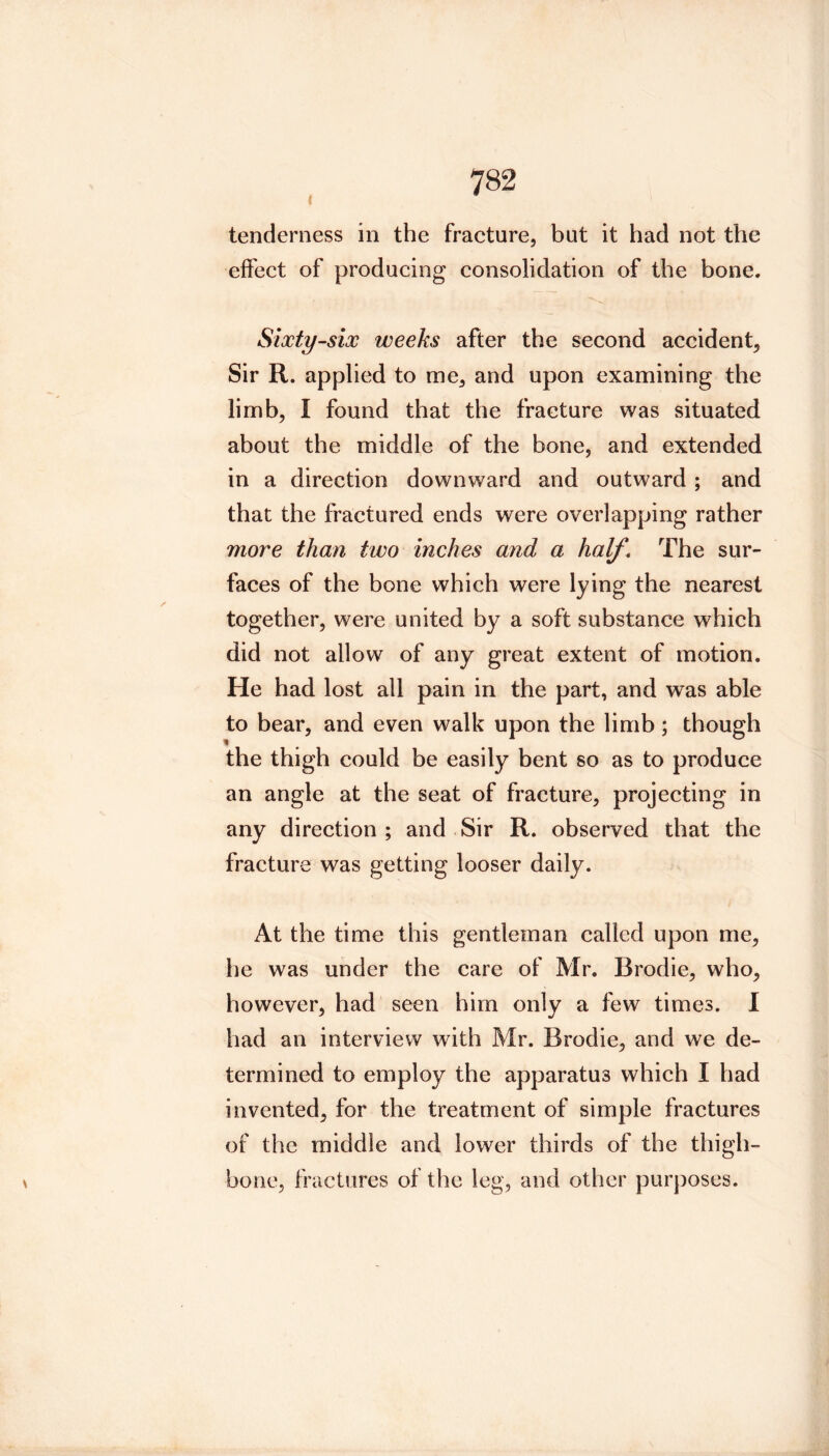 tenderness in the fracture, but it had not the effect of producing consolidation of the bone. Sixty-six weeks after the second accident. Sir R. applied to me, and upon examining the limb, I found that the fracture was situated about the middle of the bone, and extended in a direction downward and outward ; and that the fractured ends were overlapping rather more than two inches and a half. The sur- faces of the bone which were lying the nearest together, were united by a soft substance which did not allow of any great extent of motion. He had lost all pain in the part, and was able to bear, and even walk upon the limb ; though the thigh could be easily bent so as to produce an angle at the seat of fracture, projecting in any direction ; and Sir R. observed that the fracture was getting looser daily. At the time this gentleman called upon me, he was under the care of Mr. Brodie, who, however, had seen him only a few times. I had an interview with Mr. Brodie, and we de- termined to employ the apparatus which I had invented, for the treatment of simple fractures of the middle and lower thirds of the thigh- bone, fractures of the leg, and other purj)oses.