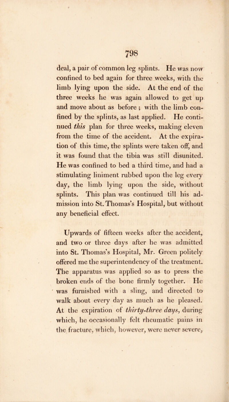 deal, a pair of common leg splints. He was now confined to bed again for three weeks, with the limb lying upon the side. At the end of the three weeks he was again allowed to get up and move about as before ; with the limb con- fined by the splints, as last applied. He conti- nued this plan for three weeks, making eleven from the time of the accident. At the expira- tion of this time, the splints were taken off, and it was found that the tibia was still disunited. He was confined to bed a third time, and had a stimulating liniment rubbed upon the leg every day, the limb lying upon the side, without splints. This plan was continued till his ad- mission into St. Thomas’s Hospital, but without any beneficial effect. Upwards of fifteen weeks after the accident, and two or three days after he was admitted into St. Thomas’s Hospital, Mr. Green politely offered me the superintendency of the treatment. The apparatus was applied so as to press the broken ends of the bone firmly together. He ' was furnished with a sling, and directed to walk about every day as much as he pleased. At the expiration of thwty-three days^ during which, he occasionally felt rheumatic pains in the fracture, which, however, were never severe.