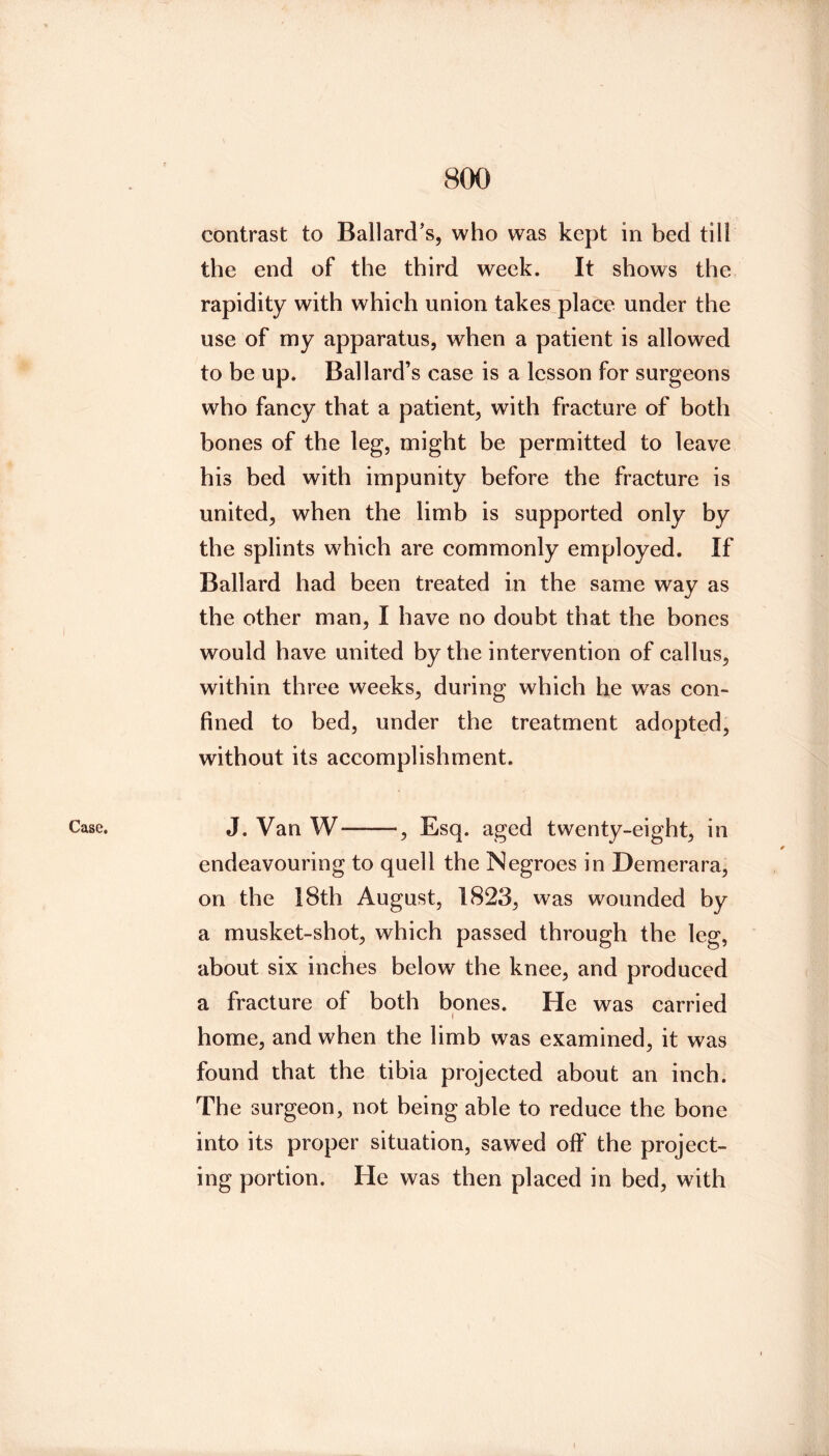 Case. contrast to Ballard's, who was kept in bed till the end of the third week. It shows the rapidity with which union takes place under the use of my apparatus, when a patient is allowed to be up. Ballard’s case is a lesson for surgeons who fancy that a patient, with fracture of both bones of the leg, might be permitted to leave his bed with impunity before the fracture is united, when the limb is supported only by the splints which are commonly employed. If Ballard had been treated in the same way as the other man, I have no doubt that the bones would have united by the intervention of callus, within three weeks, during which he w^as con- fined to bed, under the treatment adopted, without its accomplishment. J. Van W , Esq. aged twenty-eight, in endeavouring to quell the Negroes in Demerara, on the 18th August, 1823, was wounded by a musket-shot, which passed through the leg, about six inches below the knee, and produced a fracture of both bones. He was carried home, and when the limb was examined, it was found that the tibia projected about an inch. The surgeon, not being able to reduce the bone into its proper situation, sawed off the project- ing portion. He was then placed in bed, with