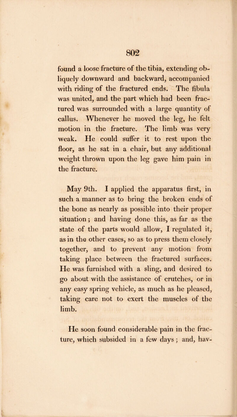 found a loose fracture of the tibia, extending ob- liquely downward and backward, accompanied with riding of the fractured ends. The fibula was united, and the part which had been frac- tured was surrounded with a large quantity of callus. Whenever he moved the leg, he felt motion in the fracture. The limb was very weak. He could suffer it to rest upon the floor, as he sat in a chair, but any additional weight thrown upon the leg gave him pain in the fracture. May 9th. I applied the apparatus first, in such a manner as to bring the broken ends of the bone as nearly as possible into their proper situation; and having done this, as far as the state of the parts would allow, I regulated it, as in the other cases, so as to press them closely together, and to prevent any motion from taking place between the fractured surfaces. He was furnished with a sling, and desired to go about with the assistance of crutches, or in any easy spring vehicle, as much as he pleased, taking care not to exert the muscles of the limb. He soon found considerable pain in the frac- ture, which subsided in a few days; and, hav-