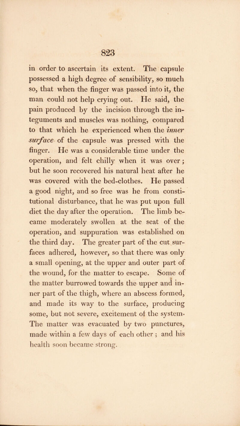 823 in order to ascertain its extent. The capsule possessed a high degree of sensibility^ so much so, that when the finger was passed into it, the man could not help crying out. He said, the pain produced by the incision through the in- teguments and muscles was nothing, compared to that which he experienced when the inner surface of the capsule was pressed with the finger. He was a considerable time under the operation, and felt chilly when it was over ; but he soon recovered his natural heat after he was covered with the bed-clothes. He passed a good night, and so free was he from consti- tutional disturbance, that he was put upon full diet the day after the operation. The limb be- came moderately swollen at the seat of the operation, and suppuration was established on the third day. The greater part of the cut sur- faces adhered, however, so that there was only a small opening, at the upper and outer part of the wound, for the matter to escape. Some of the matter burrowed towards the upper and in- ner part of the thigh, where an abscess formed, and made its way to the surface, producing some, but not severe, excitement of the system* The matter was evacuated by two punctures, made within a few days of each other ; and his health soon became strong.