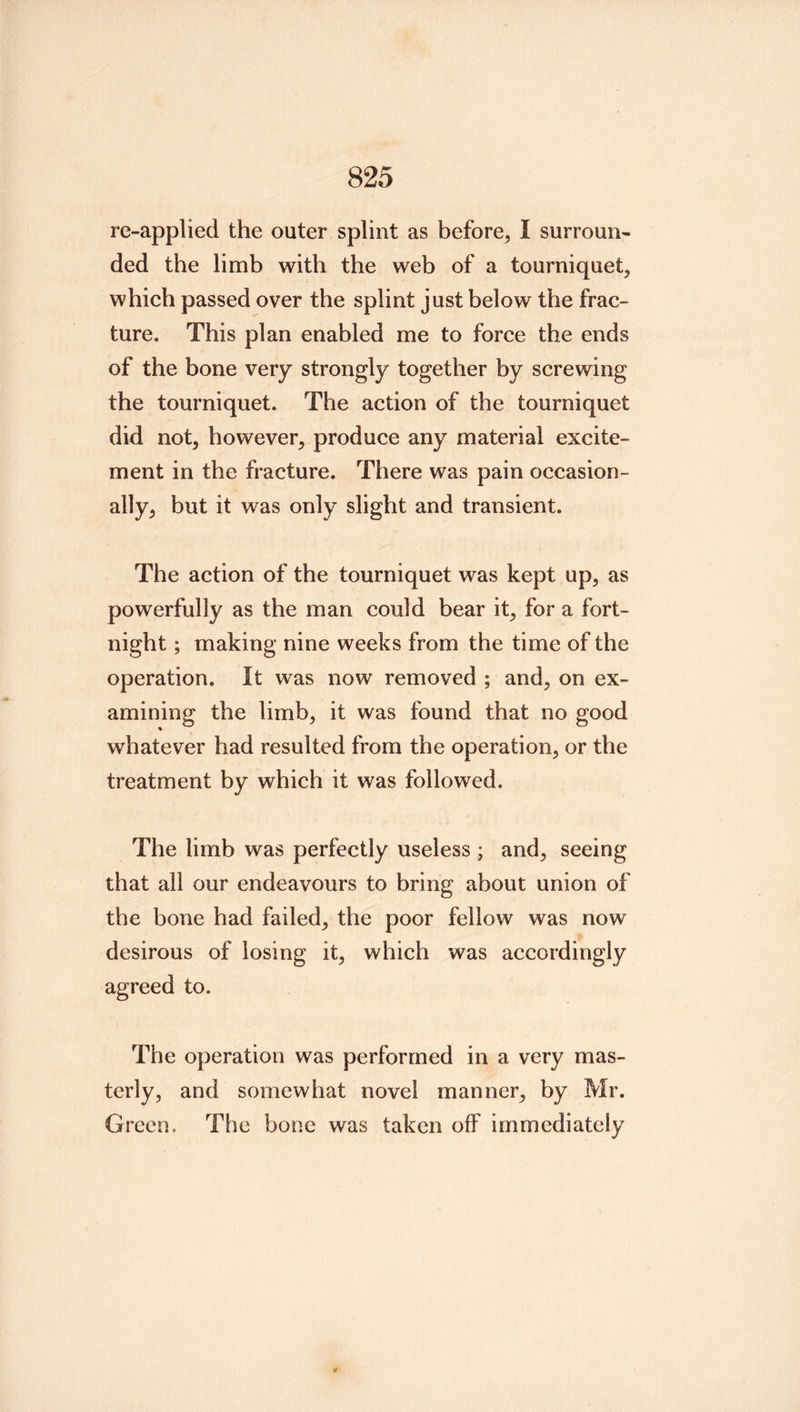 re-applied the outer splint as before^ I surroun- ded the limb with the web of a tourniquet, which passed over the splint just below the frac- ture. This plan enabled me to force the ends of the bone very strongly together by screwing the tourniquet. The action of the tourniquet did not, however, produce any material excite- ment in the fracture. There was pain occasion- ally, but it was only slight and transient. The action of the tourniquet was kept up, as powerfully as the man could bear it, for a fort- night ; making nine weeks from the time of the operation. It was now removed ; and, on ex- amining the limb, it was found that no good whatever had resulted from the operation, or the treatment by which it was followed. The limb was perfectly useless ; and, seeing that all our endeavours to bring about union of the bone had failed, the poor fellow was now desirous of losing it, which was accordingly agreed to. The operation was performed in a very mas- terly, and somewhat novel manner, by Mr. Green. The bone was taken off immediately