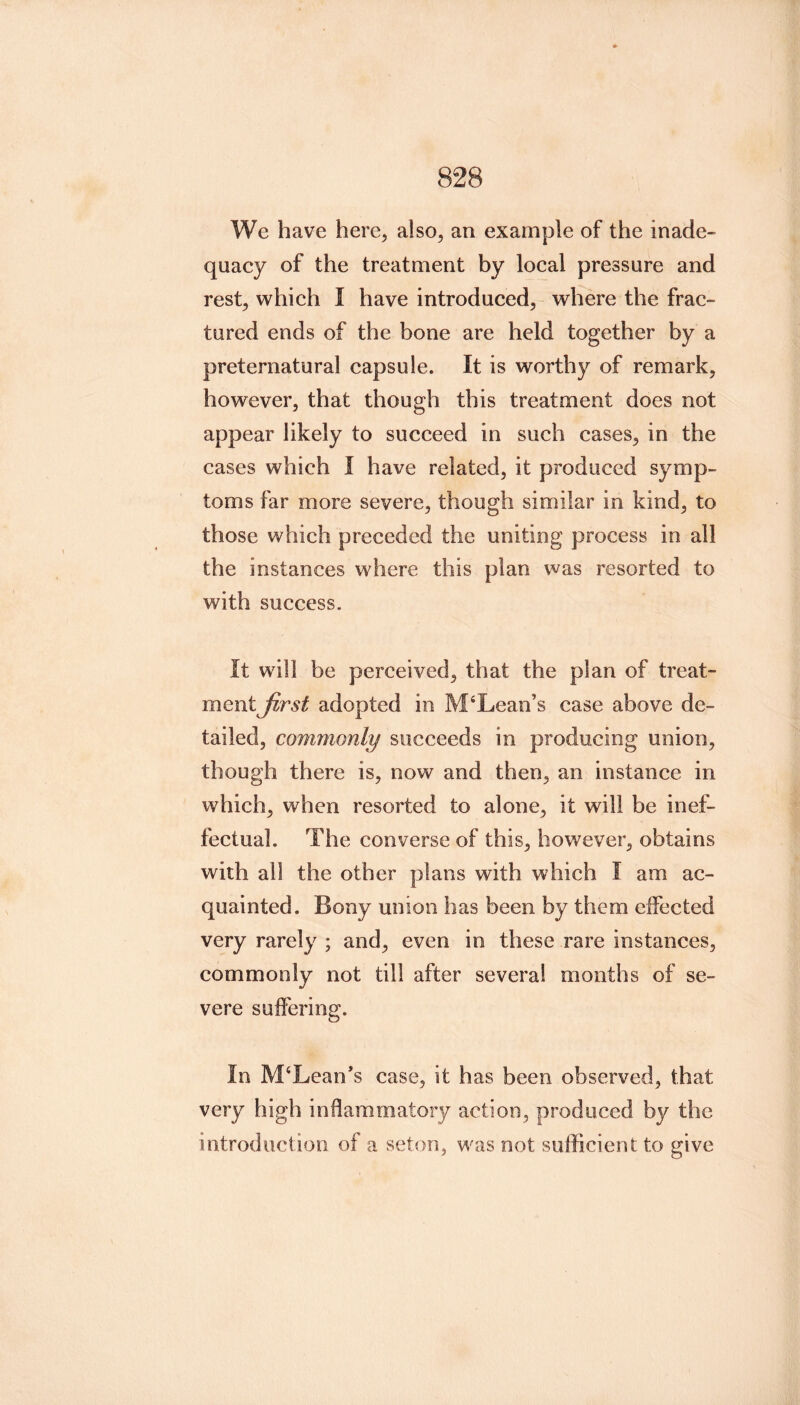 We have here, also, an example of the inade- quaey of the treatment by loeal pressure and rest, whieh I have introdueed, where the frae- tured ends of the bone are held together by a preternatural eapsule. It is worthy of remark, however, that though this treatment does not appear likely to suceeed in sueh cases, in the cases which I have related, it produced symp- toms far more severe, though similar in kind, to those which preceded the uniting process in all the instances where this plan was resorted to with success. It will be perceived, that the plan of treat- ment Jirst adopted in M‘Lean’s case above de- tailed, commonly succeeds in producing union, though there is, now and then, an instance in which, when resorted to alone, it will be inef- fectual. The converse of this, however, obtains with all the other plans with which I am ac- quainted. Bony union has been by them elFected very rarely ; and, even in these rare instances, commonly not till after several months of se- vere suffering. In M‘Lean*s case, it has been observed, that very high inflammatory action, produced by the introduction of a seton, was not sufficient to give