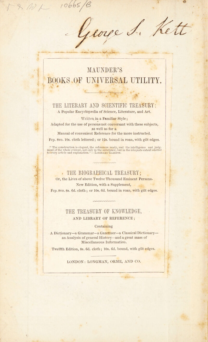 ■r~ 4/ a V] MAUNDERS BOOKS OF UNIVERSAL UTILITY. 4 * ■*• ■. . THE LITERARY AND SCIENTIFIC TREASURY: A Popular Encyclopaedia of Science, Literature, and Art. Written in a Familiar Style ; Adapted for the use of persons not conversant with these subjects, as well as for a Manual of convenient Reference for the more instructed. Fcp. 8vo. 10s. cloth lettered; or 12s. bound in roan, with gilt edges. “ The construction is elegant, the references ready, and the intelligence and judg- ment of the whole evident, not only in the substance', but in the adequate extent allotted to every article and explanation.”—Literary Gazette. . THE BIOGRAPHICAL TREASURY; Or, the Lives of above Twelve Thousand Eminent Persons. New Edition, with a Supplement, Fcp. 8vo. 8s. 6d. cloth ; or 10s. 6d. bound in roan, with gilt edges. THE TREASURY OF KNOWLEDGE, AND LIBRARY OF REFERENCE ; Containing A Dictionary—a Grammar—a Gazetteer—a Classical Dictionary— an Analysis of general History—and a great mass of Miscellaneous Information. Twelfth Edition, 8s. 6d. cloth; 10s. 6d. bound, with gilt edges. LONDON : LONGMAN, ORME, AND CO.