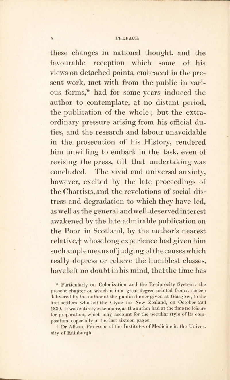 these changes in national thought, and the favourable reception which some of his views on detached points, embraced in the pre- sent work, met with from the public in vari- ous forms,* had for some years induced the author to contemplate, at no distant period, the publication of the whole ; but the extra- ordinary pressure arising from his official du- ties, and the research and labour unavoidable in the prosecution of his History, rendered him unwilling to embark in the task, even of revising the press, till that undertaking was concluded. The vivid and universal anxiety, however, excited by the late proceedings of the Chartists, and the revelations of social dis- tress and degradation to which they have led, as weli as the general and well-deserved interest awakened by the late admirable publication on the Poor in Scotland, by the author’s nearest relative,f whose long experience had given him such ample means of j udging of the causes which really depress or relieve the humblest classes, have left no doubt in his mind, that the time has * Particularly on Colonization and the Reciprocity System : the present chapter on which is in a great degree printed from a speech delivered by the author at the public dinner given at Glasgow, to the first settlers who left the Clyde for New Zealand, on October 22d 1839. It was entirely extempore, as the author had at the time no leisure for preparation, which may account for the peculiar style of its com- position, especially in the last sixteen pages. t Dr Alison, Professor of the Institutes of Medicine in the Univer- sity of Edinburgh.