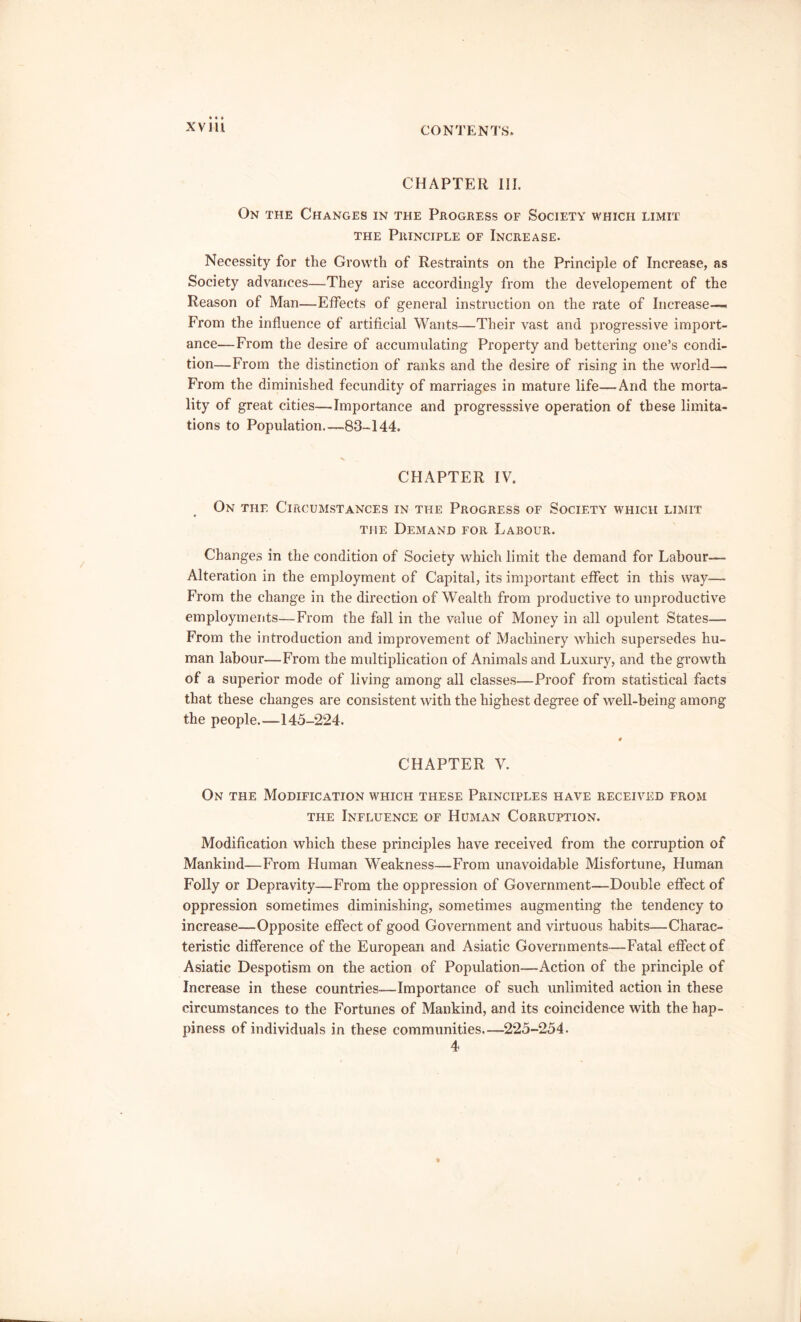 CHAPTER III. On the Changes in the Progress of Society which limit the Principle of Increase. Necessity for the Growth of Restraints on the Principle of Increase, as Society advances—They arise accordingly from the developement of the Reason of Man—Effects of general instruction on the rate of Increase— From the influence of artificial Wants—Their vast and progressive import- ance—From the desire of accumulating Property and bettering one’s condi- tion—From the distinction of ranks and the desire of rising in the world— From the diminished fecundity of marriages in mature life—And the morta- lity of great cities—Importance and progresssive operation of these limita- tions to Population 83-144. _ CHAPTER IV. On the Circumstances in the Progress of Society which limit the Demand for Labour. Changes in the condition of Society which limit the demand for Labour— Alteration in the employment of Capital, its important effect in this way— From the change in the direction of Wealth from productive to unproductive employments—From the fall in the value of Money in all opulent States— From the introduction and improvement of Machinery which supersedes hu- man labour—From the multiplication of Animals and Luxury, and the growth of a superior mode of living among all classes—Proof from statistical facts that these changes are consistent with the highest degree of well-being among the people.—145-224. CHAPTER V. On the Modification which these Principles have received from the Influence of Human Corruption. Modification which these principles have received from the corruption of Mankind—From Human Weakness—From unavoidable Misfortune, Human Folly or Depravity—From the oppression of Government—Double effect of oppression sometimes diminishing, sometimes augmenting the tendency to increase—Opposite effect of good Government and virtuous habits—Charac- teristic difference of the European and Asiatic Governments—-Fatal effect of Asiatic Despotism on the action of Population—Action of the principle of Increase in these countries—Importance of such unlimited action in these circumstances to the Fortunes of Mankind, and its coincidence with the hap- piness of individuals in these communities—225-254. 4