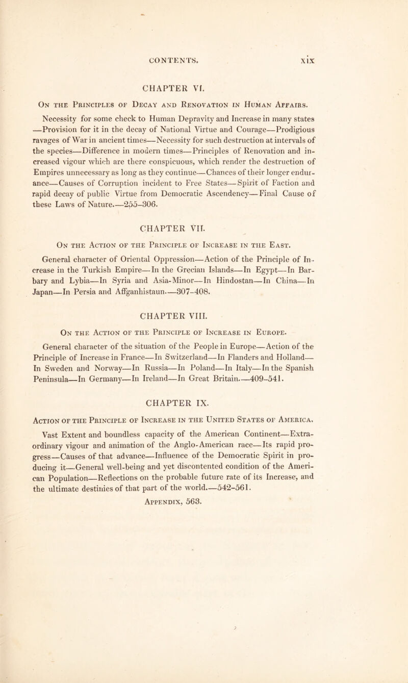 CHAPTER VI. On the Principles of Decay and Renovation in Human Affairs. Necessity for some check to Human Depravity and Increase in many states —Provision for it in the decay of National Virtue and Courage—Prodigious ravages of War in ancient times—Necessity for such destruction at intervals of the species—Difference in modern times—Principles of Renovation and in- creased vigour which are there conspicuous, which render the destruction of Empires unnecessary as long as they continue—Chances of their longer endur- ance—Causes of Corruption incident to Free States—Spirit of Faction and rapid decay of public Virtue from Democratic Ascendency—Final Cause of these Laws of Nature—255-306. CHAPTER VH. On the Action of the Principle of Increase in the East. General character of Oriental Oppression—Action of the Principle of In- crease in the Turkish Empire—In the Grecian Islands—In Egypt—In Bar- bary and Lybia—In Syria and Asia-Minor—In Hindostan—In China—In Japan—In Persia and Affganhistaun—307-408. CHAPTER VIII. On the Action of the Principle of Increase in Europe. General character of the situation of the People in Europe—Action of the Principle of Increase in France—In Switzerland—In Flanders and Holland—- In Sweden and Norway—In Russia—In Poland—In Italy—In the Spanish Peninsula—In Germany—In Ireland—In Great Britain.-—409-541. CHAPTER IX. Action of the Principle of Increase in the United States of America. Vast Extent and boundless capacity of the American Continent—Extra- ordinary vigour and animation of the Anglo-American race—Its rapid pro- gress—Causes of that advance—Influence of the Democratic Spirit in pro- ducing it—General well-being and yet discontented condition of the Ameri- can Population—Reflections on the probable future rate of its Increase, and the ultimate destinies of that part of the world—542-561. Appendix, 563.