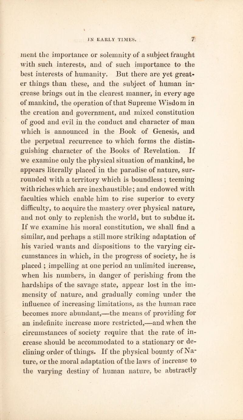 merit the importance or solemnity of a subject fraught with such interests, and of such importance to the best interests of humanity. But there are yet great- er things than these, and the subject of human in- crease brings out in the clearest manner, in every age of mankind, the operation of that Supreme Wisdom in the creation and government, and mixed constitution of good and evil in the conduct and character of man which is announced in the Book of Genesis, and the perpetual recurrence to which forms the distin- guishing character of the Books of Revelation. If we examine only the physical situation of mankind, he appears literally placed in the paradise of nature, sur- rounded with a territory which is boundless ; teeming with riches which are inexhaustible; and endowed with faculties which enable him to rise superior to every difficulty, to acquire the mastery over physical nature, and not only to replenish the world, but to subdue it. If we examine his moral constitution, we shall find a similar, and perhaps a still more striking adaptation of his varied wants and dispositions to the varying cir- cumstances in which, in the progress of society, he is placed ; impelling at one period an unlimited increase, when his numbers, in danger of perishing from the hardships of the savage state, appear lost in the im- mensity of nature, and gradually coming under the influence of increasing limitations, as the human race becomes more abundant,—the means of providing for an indefinite increase more restricted,—and when the circumstances of society require that the rate of in- crease should be accommodated to a stationary or de- clining order of things. If the physical bounty of Na- ture, or the moral adaptation of the laws of increase to the varying destiny of human nature, be abstractly
