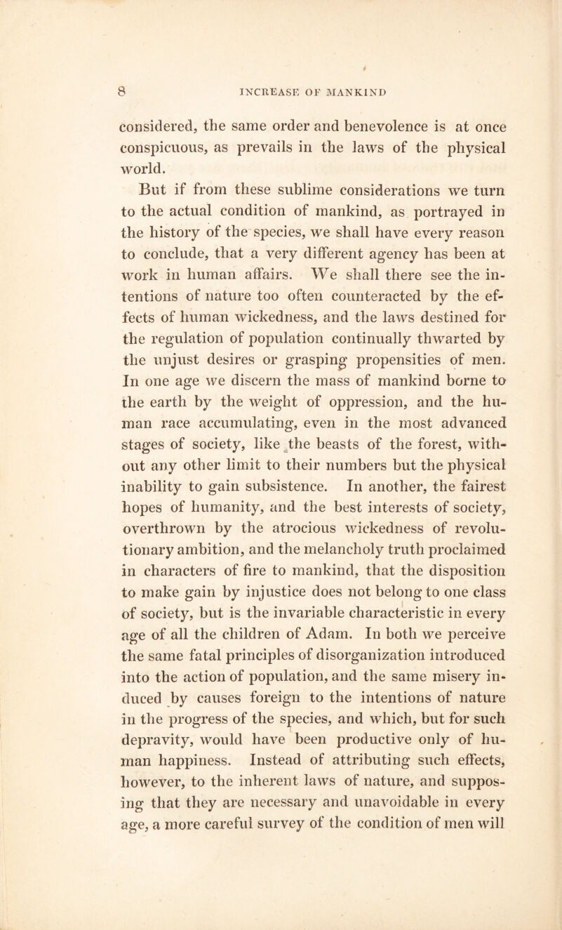 considered, the same order and benevolence is at once conspicuous, as prevails in the laws of the physical world. But if from these sublime considerations we turn to the actual condition of mankind, as portrayed in the history of the species, we shall have every reason to conclude, that a very different agency has been at work in human affairs. We shall there see the in- tentions of nature too often counteracted by the ef- fects of human wickedness, and the laws destined for the regulation of population continually thwarted by the unjust desires or grasping propensities of men. In one age we discern the mass of mankind borne to the earth by the weight of oppression, and the hu- man race accumulating, even in the most advanced stages of society, like the beasts of the forest, with- out any other limit to their numbers but the physical inability to gain subsistence. In another, the fairest hopes of humanity, and the best interests of society, overthrown by the atrocious wickedness of revolu- tionary ambition, and the melancholy truth proclaimed in characters of fire to mankind, that the disposition to make gain by injustice does not belong to one class of society, but is the invariable characteristic in every age of all the children of Adam. In both we perceive the same fatal principles of disorganization introduced into the action of population, and the same misery in- duced by causes foreign to the intentions of nature in the progress of the species, and which, but for such depravity, would have been productive only of hu- man happiness. Instead of attributing such effects, however, to the inherent laws of nature, and suppos- ing that they are necessary and unavoidable in every age, a more careful survey of the condition of men will