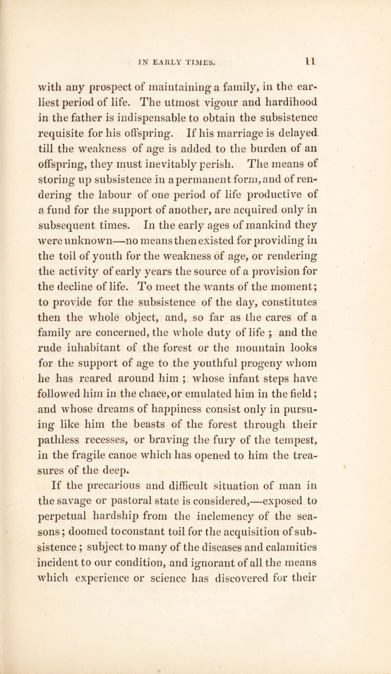 with any prospect of maintaining a family, in the ear- liest period of life. The utmost vigour and hardihood in the father is indispensable to obtain the subsistence requisite for his offspring. If his marriage is delayed till the weakness of age is added to the burden of an offspring, they must inevitably perish. The means of storing up subsistence in a permanent form, and of ren- dering the labour of one period of life productive of a fund for the support of another, are acquired only in subsequent times. In the early ages of mankind they were unknown—no means then existed for providing in the toil of youth for the weakness of age, or rendering the activity of early years the source of a provision for the decline of life. To meet the wants of the moment; to provide for the subsistence of the day, constitutes then the whole object, and, so far as the cares of a family are concerned, the whole duty of life ; and the rude inhabitant of the forest or the mountain looks for the support of age to the youthful progeny whom he has reared around him ; whose infant steps have followed him in the chace,or emulated him in the field; and whose dreams of happiness consist only in pursu- ing like him the beasts of the forest through their pathless recesses, or braving the fury of the tempest, in the fragile canoe which has opened to him the trea- sures of the deep. If the precarious and difficult situation of man in the savage or pastoral state is considered,—exposed to perpetual hardship from the inclemency of the sea- sons ; doomed to constant toil for the acquisition of sub- sistence ; subject to many of the diseases and calamities incident to our condition, and ignorant of all the means which experience or science has discovered for their