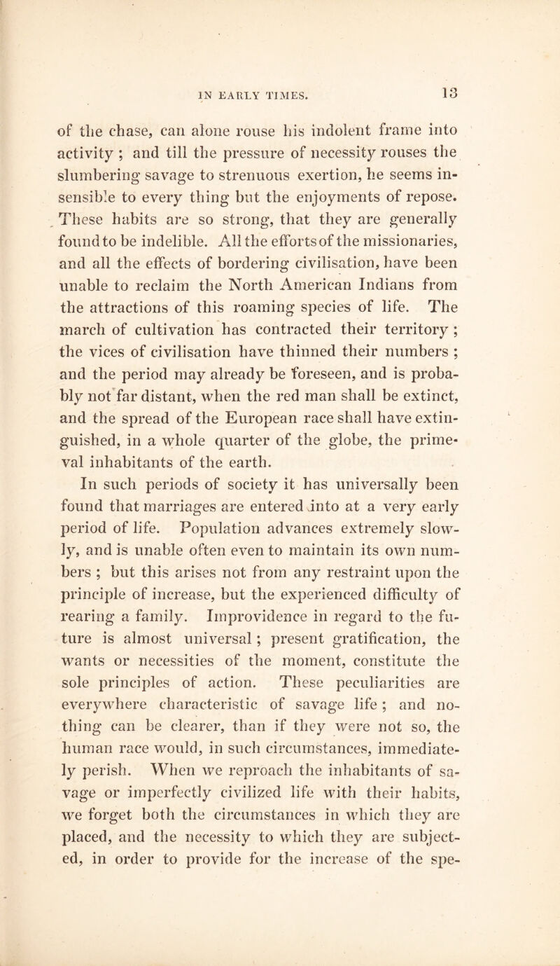 of tlie chase, can alone rouse his indolent frame into activity ; and till the pressure of necessity rouses the slumbering savage to strenuous exertion, he seems in- sensible to every thing but the enjoyments of repose. These habits are so strong, that they are generally found to be indelible. All the efforts of the missionaries, and all the effects of bordering civilisation, have been unable to reclaim the North American Indians from the attractions of this roaming species of life. The march of cultivation has contracted their territory ; the vices of civilisation have thinned their numbers ; and the period may already be foreseen, and is proba- bly not far distant, when the red man shall be extinct, and the spread of the European race shall have extin- guished, in a whole quarter of the globe, the prime- val inhabitants of the earth. In such periods of society it has universally been found that marriages are entered into at a very early period of life. Population advances extremely slow- ly, and is unable often even to maintain its own num- bers ; but this arises not from any restraint upon the principle of increase, but the experienced difficulty of rearing a family. Improvidence in regard to the fu- ture is almost universal; present gratification, the wants or necessities of the moment, constitute the sole principles of action. These peculiarities are everywhere characteristic of savage life; and no- thing can be clearer, than if they were not so, the human race would, in such circumstances, immediate- ly perish. When we reproach the inhabitants of sa- vage or imperfectly civilized life with their habits, we forget both the circumstances in which they are placed, and the necessity to which they are subject- ed, in order to provide for the increase of the spe-