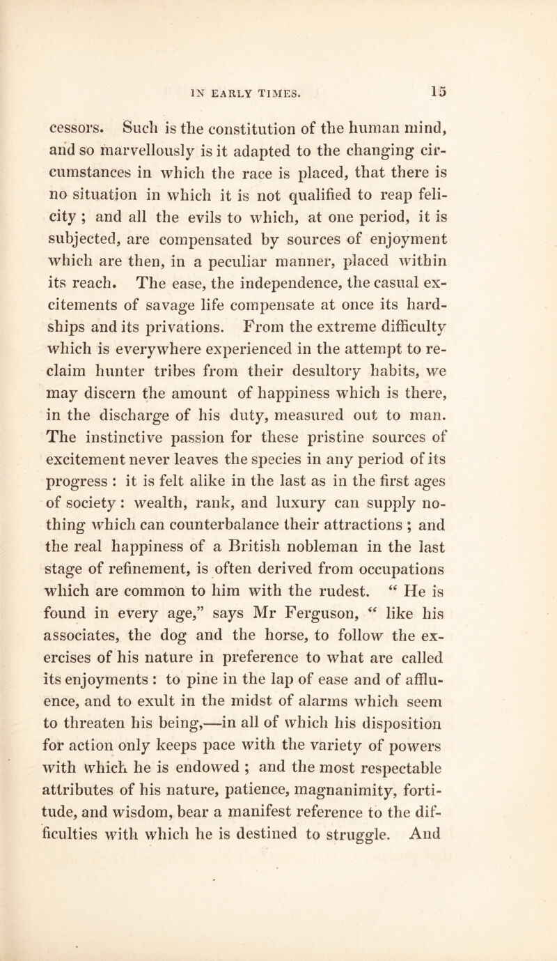 cessors. Such is the constitution of the human mind, and so marvellously is it adapted to the changing cir- cumstances in which the race is placed, that there is no situation in which it is not qualified to reap feli- city ; and all the evils to which, at one period, it is subjected, are compensated by sources of enjoyment which are then, in a peculiar manner, placed within its reach. The ease, the independence, the casual ex- citements of savage life compensate at once its hard- ships and its privations. From the extreme difficulty which is everywhere experienced in the attempt to re- claim hunter tribes from their desultory habits, we may discern the amount of happiness which is there, in the discharge of his duty, measured out to man. The instinctive passion for these pristine sources of excitement never leaves the species in any period of its progress : it is felt alike in the last as in the first ages of society: wealth, rank, and luxury can supply no- thing which can counterbalance their attractions ; and the real happiness of a British nobleman in the last stage of refinement, is often derived from occupations which are common to him with the rudest. “ He is found in every age,” says Mr Ferguson, “ like his associates, the dog and the horse, to follow the ex- ercises of his nature in preference to what are called its enjoyments : to pine in the lap of ease and of afflu- ence, and to exult in the midst of alarms which seem to threaten his being,—in all of which his disposition for action only keeps pace with the variety of powers with which he is endowed ; and the most respectable attributes of his nature, patience, magnanimity, forti- tude, and wisdom, bear a manifest reference to the dif- ficulties with which he is destined to struggle. And