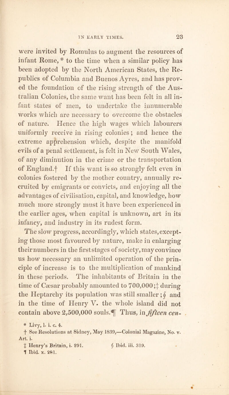 were invited by Romulus to augment the resources of infant Rome, * to the time when a similar policy has been adopted by the North American States, the Re- publics of Columbia and Buenos Ayres, and has prov- ed the foundation of the rising strength of the Aus- tralian Colonies, the same want has been felt in all in- fant states of men, to undertake the innumerable works which are necessary to overcome the obstacles of nature. Hence the high wages which labourers uniformly receive in rising colonies; and hence the extreme apprehension which, despite the manifold evils of a penal settlement, is felt in New South Wales, of any diminution in the crime or the transportation of England.f If this want is-so strongly felt even in colonies fostered by the mother country, annually re- cruited by emigrants or convicts, and enjoying all the advantages of civilisation, capital, and knowledge, how much more strongly must it have been experienced in the earlier ages, when capital is unknown, art in its infancy, and industry in its rudest form. The slow progress, accordingly, which states,except- ing those most favoured by nature, make in enlarging their numbers in the first stages of society, may convince us how necessary an unlimited operation of the prin- ciple of increase is to the multiplication of mankind in these periods. The inhabitants of Britain in the time of Caesar probably amounted to 700,000 during the Heptarchy its population was still smaller and in the time of Henry V. the whole island did not contain above 2,500,000 souls.Thus, in fifteen cen- * Livy, 1. i. c. 4. f See Resolutions at Sidney, May 1839,—Colonial Magazine, No. v. Art. i. % Henry’s Britain, i. 291. § Ibid. iii. 319. f Ibid. x. 281.