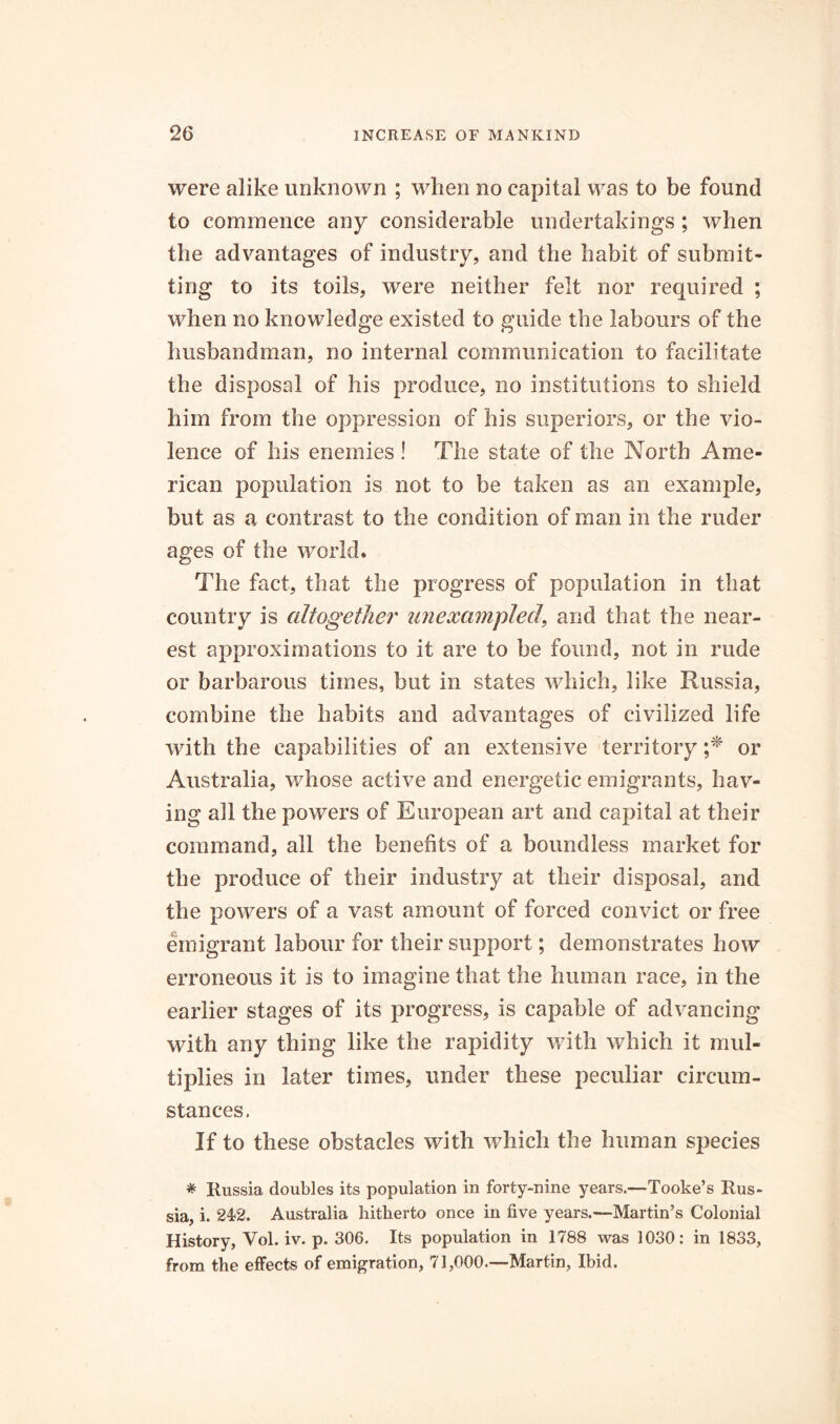 were alike unknown ; when no capital was to be found to commence any considerable undertakings ; when the advantages of industry, and the habit of submit* ting to its toils, were neither felt nor required ; when no knowledge existed to guide the labours of the husbandman, no internal communication to facilitate the disposal of his produce, no institutions to shield him from the oppression of his superiors, or the vio- lence of his enemies ! The state of the North Ame- rican population is not to be taken as an example, but as a contrast to the condition of man in the ruder ages of the world. The fact, that the progress of population in that country is altogether unexampled, and that the near- est approximations to it are to be found, not in rude or barbarous times, but in states which, like Russia, combine the habits and advantages of civilized life with the capabilities of an extensive territory ;* or Australia, whose active and energetic emigrants, hav- ing all the powers of European art and capital at their command, all the benefits of a boundless market for the produce of their industry at their disposal, and the powers of a vast amount of forced convict or free emigrant labour for their support; demonstrates how erroneous it is to imagine that the human race, in the earlier stages of its progress, is capable of advancing with any thing like the rapidity with which it mul- tiplies in later times, under these peculiar circum- stances. If to these obstacles with which the human species * Russia doubles its population in forty-nine years.—Tooke’s Rus- sia, i. 24>2. Australia hitherto once in five years.—Martin’s Colonial History, Vol. iv. p. 306. Its population in 1788 was 1030: in 1833, from the effects of emigration, 71,000.—Martin, Ibid.