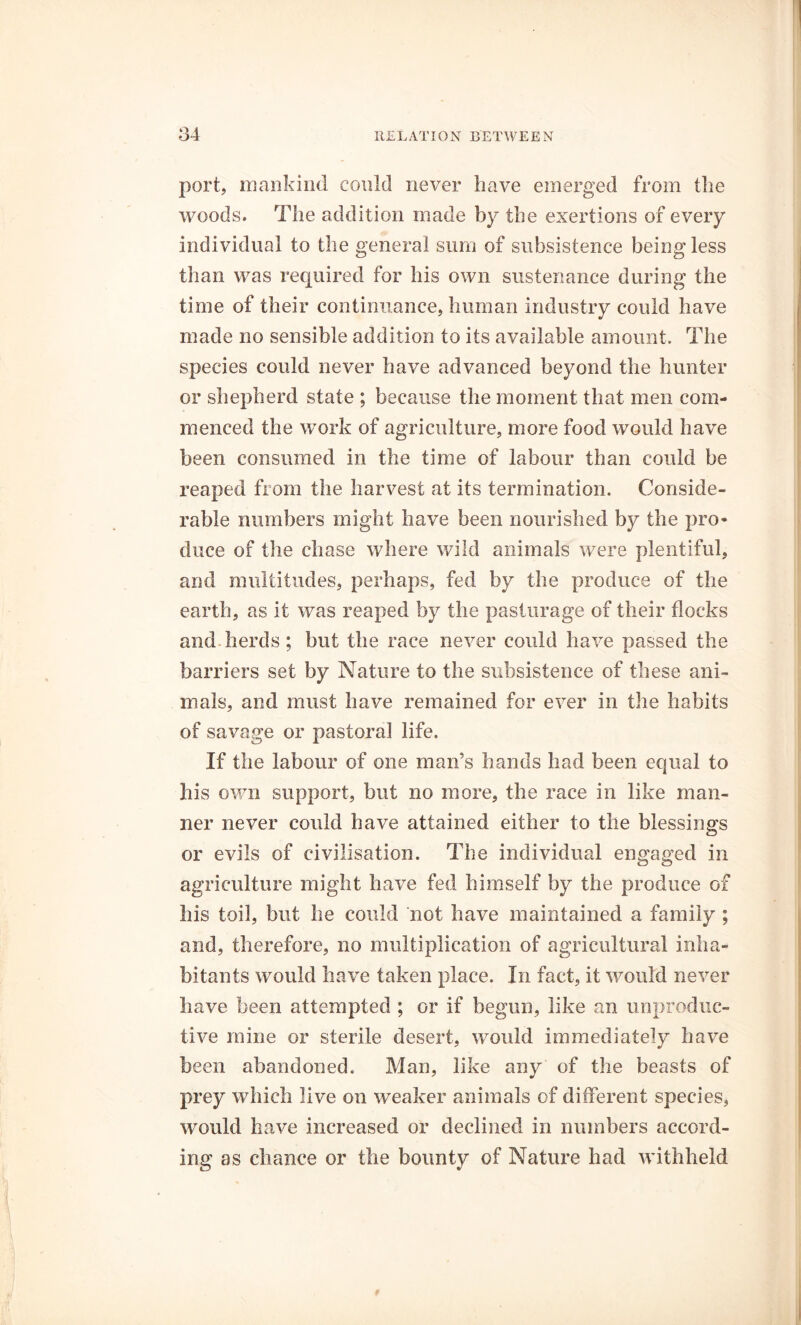 port, mankind could never have emerged from the woods. The addition made by the exertions of every individual to the general sum of subsistence being less than was required for his own sustenance during the time of their continuance, human industry could have made no sensible addition to its available amount. The species could never have advanced beyond the hunter or shepherd state ; because the moment that men com- menced the work of agriculture, more food would have been consumed in the time of labour than could be reaped from the harvest at its termination. Conside- rable numbers might have been nourished by the pro- duce of the chase where wild animals were plentiful, and multitudes, perhaps, fed by the produce of the earth, as it was reaped by the pasturage of their flocks and herds ; but the race never could have passed the barriers set by Nature to the subsistence of these ani- mals, and must have remained for ever in the habits of savage or pastoral life. If the labour of one man’s hands had been equal to his own support, but no more, the race in like man- ner never could have attained either to the blessings or evils of civilisation. The individual engaged in agriculture might have fed himself by the produce of liis toil, but he could not have maintained a family ; and, therefore, no multiplication of agricultural inha- bitants would have taken place. In fact, it would never have been attempted ; or if begun, like an unproduc- tive mine or sterile desert, would immediately have been abandoned. Man, like any of the beasts of prey which live on weaker animals of different species, would have increased or declined in numbers accord- ing as chance or the bounty of Nature had withheld