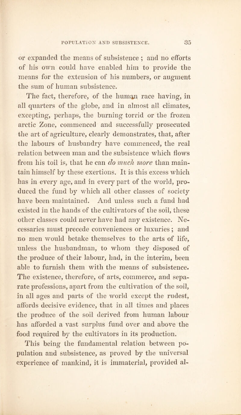 or expanded the means of subsistence ; and no efforts of his own could have enabled him to provide the means for the extension of his numbers, or augment the sum of human subsistence. The fact, therefore, of the human race having, in all quarters of the globe, and in almost ail climates, excepting, perhaps, the burning torrid or the frozen arctic Zone, commenced and successfully prosecuted the art of agriculture, clearly demonstrates, that, after the labours of husbandry have commenced, the real relation between man and the subsistence which flows from his foil is, that he can do much more than main- tain himself by these exertions. It is this excess which has in every age, and in every part of the world, pro- duced the fund by which all other classes of society have been maintained. And unless such a fund had existed in the hands of the cultivators of the soil, these other classes could never have had any existence. Ne- cessaries must precede conveniences or luxuries ; and no men would betake themselves to the arts of life, unless the husbandman, to whom they disposed of the produce of their labour, had, in the interim, been able to furnish them with the means of subsistence. The existence, therefore, of arts, commerce, and sepa- rate professions, apart from the cultivation of the soil, in all ages and parts of the world except the rudest, affords decisive evidence, that in all times and places the produce of the soil derived from human labour has afforded a vast surplus fund over and above the food required by the cultivators in its production. This being the fundamental relation between po- pulation and subsistence, as proved by the universal experience of mankind, it is immaterial, provided al-