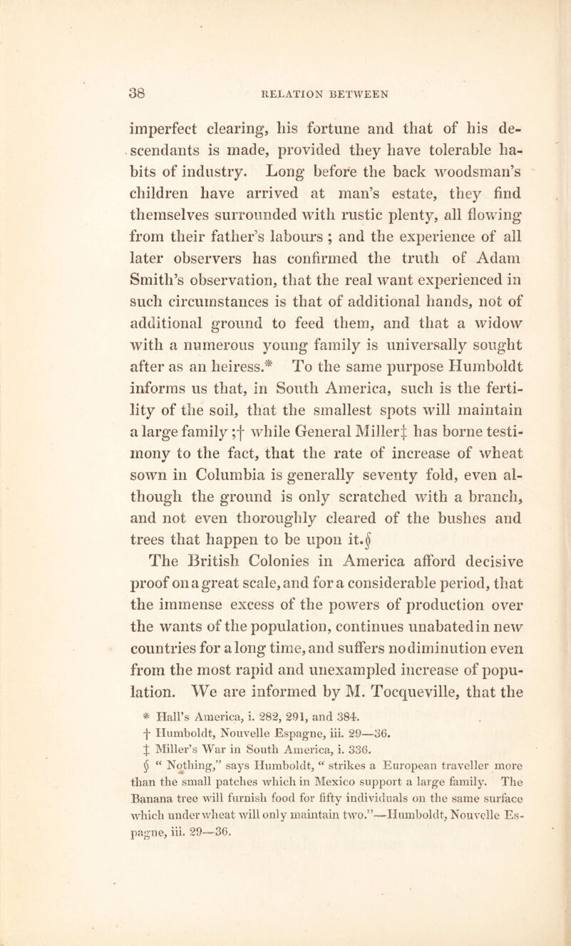 imperfect clearing, bis fortune and that of bis de- . scendants is made, provided they have tolerable ha- bits of industry. Long before the back woodsman’s children have arrived at man’s estate, they find themselves surrounded with rustic plenty, all flowing from their father’s labours ; and the experience of all later observers has confirmed the truth of Adam Smith’s observation, that the real want experienced in such circumstances is that of additional hands, not of additional ground to feed them, and that a widow with a numerous young family is universally sought after as an heiress.* To the same purpose Humboldt informs us that, in South America, such is the ferti- lity of the soil, that the smallest spots will maintain a large family ; j while General Miller^ has borne testi- mony to the fact, that the rate of increase of wheat sown in Columbia is generally seventy fold, even al- though the ground is only scratched with a branch, and not even thoroughly cleared of the bushes and trees that happen to be upon it.$ The British Colonies in America afford decisive proof on a great scale, and fora considerable period, that the immense excess of the powers of production over the wants of the population, continues unabated in new countries for along time, and suffers nodiminution even from the most rapid and unexampled increase of popu- lation. We are informed by M. Tocqueville, that the * Hall’s America, i. 282, 291, and 384*. ■f Humboldt, Nouvelle Espagne, iii. 29—36. J Miller’s War in South America, i. 336. § “ Nothing,” says Humboldt, “ strikes a European traveller more than the small patches which in Mexico support a large family. The Banana tree will furnish food for fifty individuals on the same surface which under wheat will only maintain two.”—Humboldt, Nouvelle Es- pagne, iii, 29—36.