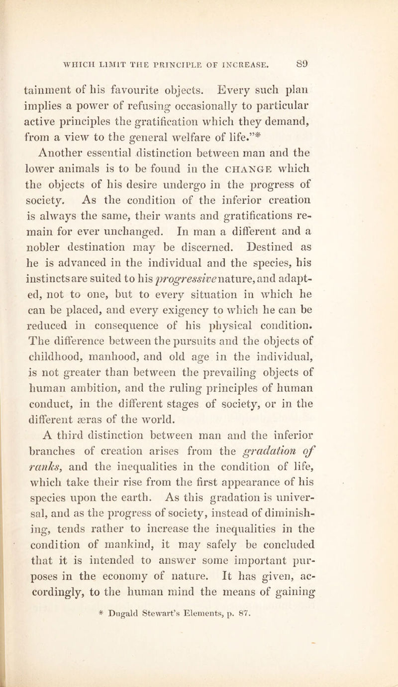 tainment of his favourite objects. Every such plan implies a power of refusing occasionally to particular active principles the gratification which they demand, from a view to the general welfare of life.”* Another essential distinction between man and the lower animals is to be found in the change which the objects of his desire undergo in the progress of society. As the condition of the inferior creation is always the same, their wants and gratifications re- main for ever unchanged. In man a different and a nobler destination may be discerned. Destined as he is advanced in the individual and the species, his instincts are suited to his progressive nature, and adapt- ed, not to one, but to every situation in which he can be placed, and every exigency to which he can be reduced in consequence of his physical condition. The difference between the pursuits and the objects of childhood, manhood, and old age in the individual, is not greater than between the prevailing objects of human ambition, and the ruling principles of human conduct, in the different stages of society, or in the different aeras of the world. A third distinction between man and the inferior branches of creation arises from the gradation of ranks, and the inequalities in the condition of life, which take their rise from the first appearance of his species upon the earth. As this gradation is univer- sal, and as the progress of society, instead of diminish- ing, tends rather to increase the inequalities in the condition of mankind, it may safely be concluded that it is intended to answer some important pur- poses in the economy of nature. It has given, ac- cordingly, to the human mind the means of gaining * Dugald Stewart’s Elements, p. 87.