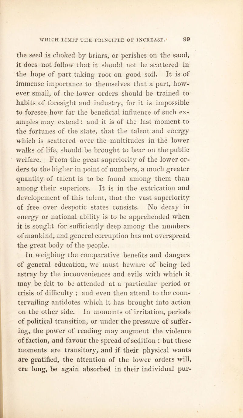 the seed is choked by briars, or perishes on the sand, it does not follow that it should not be scattered in the hope of part taking root on good soil. It is of immense importance to themselves that a part, how- ever small, of the lower orders should be trained to habits of foresight and industry, for it is impossible to foresee how far the beneficial influence of such ex- amples may extend : and it is of the last moment to the fortunes of the state, that the talent and energy which is scattered over the multitudes in the lower walks of life, should be brought to bear on the public welfare. From the great superiority of the lower or- ders to the higher in point of numbers, a much greater quantity of talent is to be found among them than among their superiors. It is in the extrication and developement of this talent, that the vast superiority of free over despotic states consists. No decay in energy or national ability is to be apprehended when it is sought for sufficiently deep among the numbers of mankind, and general corruption has not overspread the great body of the people. In weighing the comparative benefits and dangers of general education, we must beware of being led astray by the inconveniences and evils with which it may be felt to be attended at a particular period or crisis of difficulty ; and even then attend to the coun- tervailing antidotes which it has brought into action on the other side. In moments of irritation, periods of political transition, or under the pressure of suffer- ing, the power of reading may augment the violence of faction, and favour the spread of sedition : but these moments are transitory, and if their physical wants are gratified, the attention of the lower orders will, ere long, be again absorbed in their individual pur-