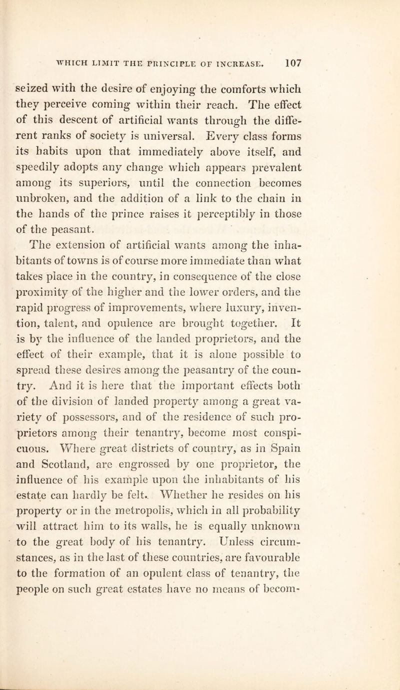 seized with the desire of enjoying the comforts which they perceive coming within their reach. The effect of this descent of artificial wants through the diffe- rent ranks of society is universal. Every class forms its habits upon that immediately above itself, and speedily adopts any change which appears prevalent among its superiors, until the connection becomes unbroken, and the addition of a link to the chain in the hands of the prince raises it perceptibly in those of the peasant. The extension of artificial wants among the inha- bitants of towns is of course more immediate than what takes place in the country, in consequence of the close proximity of the higher and the lower orders, and the rapid progress of improvements, where luxury, inven- tion, talent, and opulence are brought together. It is by the influence of the landed proprietors, and the effect of their example, that it is alone possible to spread these desires among the peasantry of the coun- try. And it is here that the important effects both of the division of landed property among a great va- riety of possessors, and of the residence of such pro- prietors among their tenantry, become most conspi- cuous. Where great districts of country, as in Spain and Scotland, are engrossed by one proprietor, the influence of his example upon the inhabitants of his estate can hardly be felt.. Whether he resides on his property or in the metropolis, which in all probability will attract him to its walls, he is equally unknown to the great body of his tenantry. Unless circum- stances, as in the last of these countries, are favourable to the formation of an opulent class of tenantry, the people on such great estates have no means of hecom-