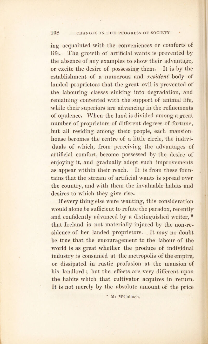 ing acquainted with the conveniences or comforts of life. The growth of artificial wants is prevented by the absence of any examples to show their advantage, or excite the desire of possessing them. It is by the establishment of a numerous and resident body of landed proprietors that the great evil is prevented of the labouring classes sinking into degradation, and remaining contented with the support of animal life, while their superiors are advancing in the refinements of opulence. When the land is divided among a great number of proprietors of different degrees of fortune, but all residing among their people, each mansion- house becomes the centre of a little circle, the indivi- duals of which, from perceiving the advantages of artificial comfort, become possessed by the desire of enjoying it, and gradually adopt such improvements as appear within their reach. It is from these foun- tains that the stream of artificial wants is spread over the country, and with them the invaluable habits and desires to which they give rise. If every thing else were wanting, this consideration would alone be sufficient to refute the paradox, recently and confidently advanced by a distinguished writer, # that Ireland is not materially injured by the non-re- sidence of her landed proprietors. It may no doubt be true that the encouragement to the labour of the world is as great whether the produce of individual industry is consumed at the metropolis of the empire, or dissipated in rustic profusion at the mansion of his landlord ; but the effects are very different upon the habits which that cultivator acquires in return. It is not merely by the absolute amount of the price * Mr M‘Culloch.