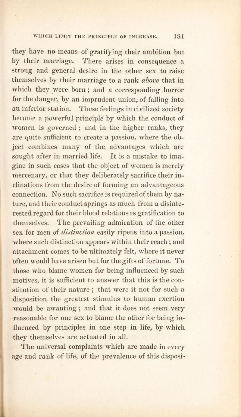 they have no means of gratifying their ambition but by their marriage. There arises in consequence a strong and general desire in the other sex to raise themselves by their marriage to a rank above that in which they were born; and a corresponding horror for the danger, by an imprudent union, of falling into an inferior station. These feelings in civilized society become a powerful principle by which the conduct of women is governed ; and in the higher ranks, they are quite sufficient to create a passion, where the ob- ject combines many of the advantages which are sought after in married life. It is a mistake to ima- gine in such cases that the object of women is merely mercenary, or that they deliberately sacrifice their in- clinations from the desire of forming an advantageous connection. No such sacrifice is required of them by na- ture, and their conduct springs as much from a disinte- rested regard for their blood relations as gratification to themselves. The prevailing admiration of the other sex for men of distinction easily ripens into a passion, where such distinction appears within their reach ; and attachment comes to be ultimately felt, where it never often would have arisen but for the gifts of fortune. To those who blame women for being influenced by such motives, it is sufficient to answer that this is the con- stitution of their nature ; that were it not for such a disposition the greatest stimulus to human exertion would be awanting; and that it does not seem very reasonable for one sex to blame the other for being in- fluenced by principles in one step in life, by which they themselves are actuated in all. The universal complaints which are made in every age and rank of life, of the prevalence of this disposi-