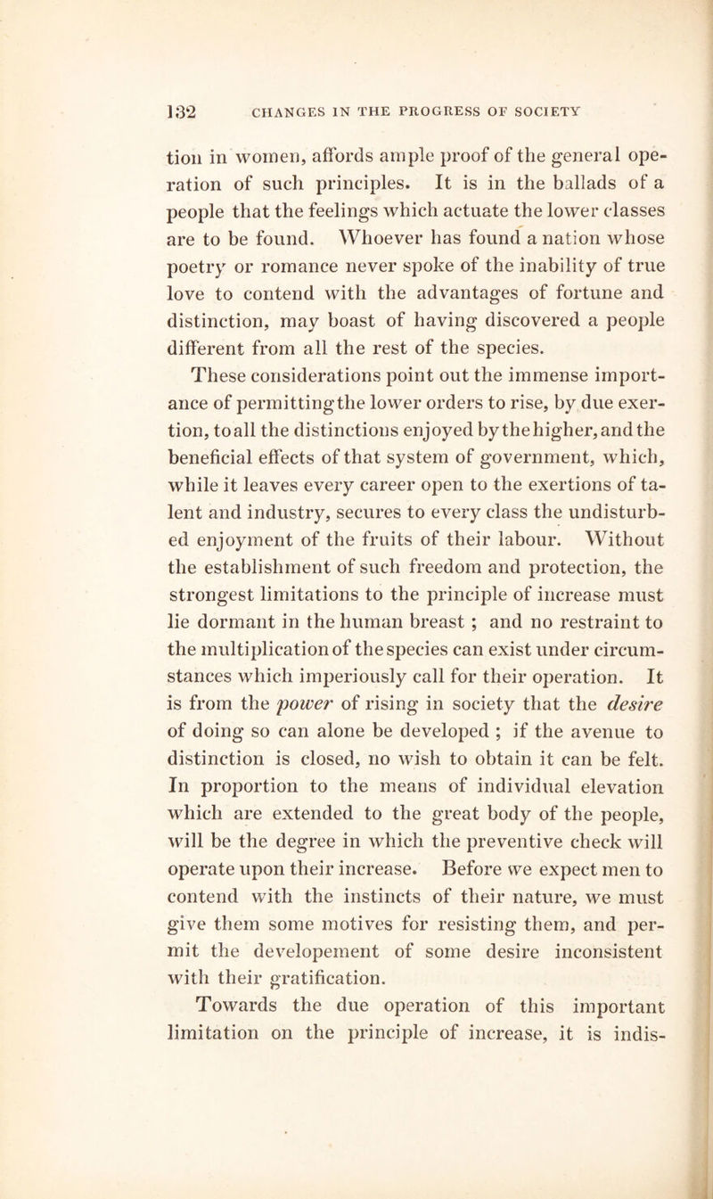 tion in women, affords ample proof of the general ope- ration of such principles. It is in the ballads of a people that the feelings which actuate the lower classes are to be found. Whoever has found a nation whose poetry or romance never spoke of the inability of true love to contend with the advantages of fortune and distinction, may boast of having discovered a people different from all the rest of the species. These considerations point out the immense import- ance of permitting the lower orders to rise, by due exer- tion, to all the distinctions enjoyed by the higher, and the beneficial effects of that system of government, which, while it leaves every career open to the exertions of ta- lent and industry, secures to every class the undisturb- ed enjoyment of the fruits of their labour. Without the establishment of such freedom and protection, the strongest limitations to the principle of increase must lie dormant in the human breast ; and no restraint to the multiplication of the species can exist under circum- stances which imperiously call for their operation. It is from the power of rising in society that the desire of doing so can alone be developed ; if the avenue to distinction is closed, no wish to obtain it can be felt. In proportion to the means of individual elevation which are extended to the great body of the people, will be the degree in which the preventive check will operate upon their increase. Before we expect men to contend with the instincts of their nature, we must give them some motives for resisting them, and per- mit the developement of some desire inconsistent with their gratification. Towards the due operation of this important limitation on the principle of increase, it is indis-