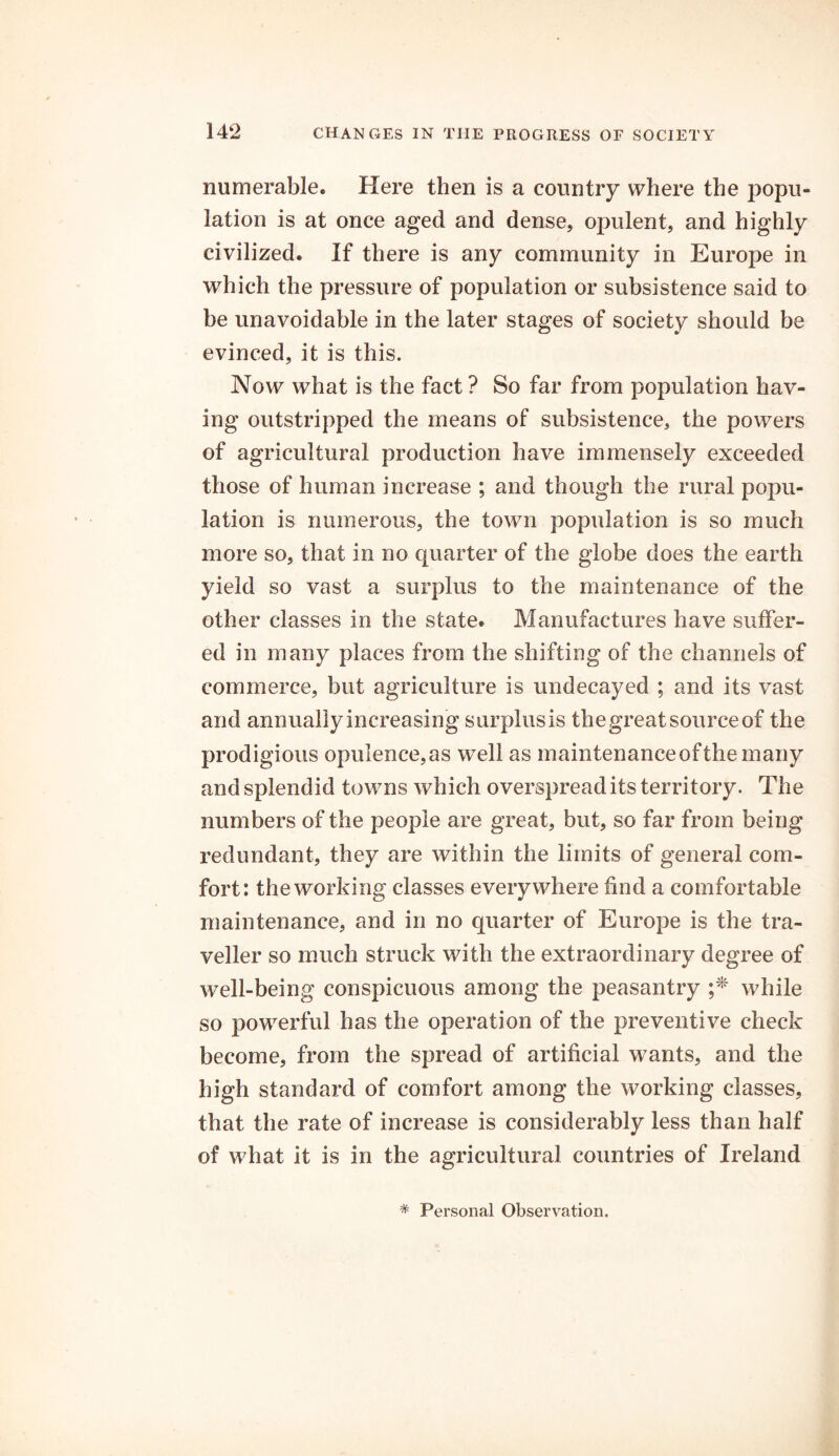 numerable. Here then is a country where the popu- lation is at once aged and dense, opulent, and highly civilized. If there is any community in Europe in which the pressure of population or subsistence said to he unavoidable in the later stages of society should be evinced, it is this. Now what is the fact ? So far from population hav- ing outstripped the means of subsistence, the powers of agricultural production have immensely exceeded those of human increase ; and though the rural popu- lation is numerous, the town population is so much more so, that in no quarter of the globe does the earth yield so vast a surplus to the maintenance of the other classes in the state. Manufactures have suffer- ed in many places from the shifting of the channels of commerce, but agriculture is undecayed ; and its vast and annuallyincreasing surplus is the great source of the prodigious opulence, as well as maintenance of the many and splendid towns which overspread its territory. The numbers of the people are great, but, so far from being redundant, they are within the limits of general com- fort: the working classes everywhere find a comfortable maintenance, and in no quarter of Europe is the tra- veller so much struck with the extraordinary degree of well-being conspicuous among the peasantry ;* while so powerful has the operation of the preventive check become, from the spread of artificial wants, and the high standard of comfort among the working classes, that the rate of increase is considerably less than half of what it is in the agricultural countries of Ireland * Personal Observation.