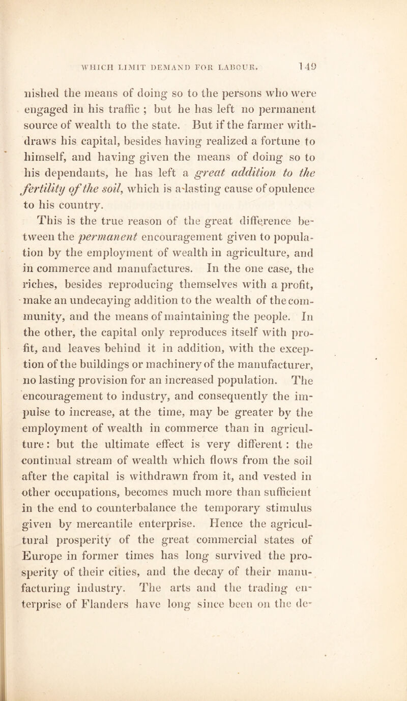 nisbed the means of doing so to the persons who were engaged in his traffic ; but he has left no permanent source of wealth to the state. But if the farmer with- draws his capital, besides having realized a fortune to himself, and having given the means of doing so to his dependants, he has left a great addition to the fertility of the soil, which is adasting cause of opulence to his country. This is the true reason of the great difference be- tween the permanent encouragement given to popula- tion by the employment of wealth in agriculture, and in commerce and manufactures. In the one case, the riches, besides reproducing themselves with a profit, make an undecaying addition to the wealth of the com- munity, and the means of maintaining the people. In the other, the capital only reproduces itself with pro- fit, and leaves behind it in addition, with the excep- tion of the buildings or machinery of the manufacturer, no lasting provision for an increased population. The encouragement to industry, and consequently the im- pulse to increase, at the time, may be greater by the employment of wealth in commerce than in agricul- ture : but the ultimate effect is very different : the continual stream of wealth which flows from the soil after the capital is withdrawn from it, and vested in other occupations, becomes much more than sufficient in the end to counterbalance the temporary stimulus given by mercantile enterprise. Hence the agricul- tural prosperity of the great commercial states of Europe in former times has long survived the pro- sperity of their cities, and the decay of their manu- facturing industry. The arts and the trading en- terprise of Flanders have long since been on the de-