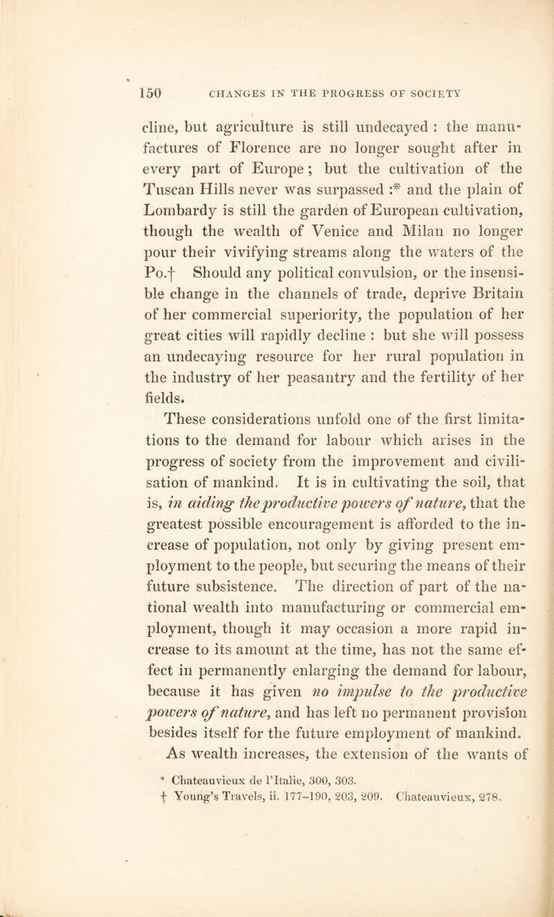 dine, but agriculture is still undecayed : the manu- factures of Florence are no longer sought after in every part of Europe ; but the cultivation of the Tuscan Hills never was surpassed :* and the plain of Lombardy is still the garden of European cultivation, though the wealth of Venice and Milan no longer pour their vivifying streams along the waters of the Po.f Should any political convulsion, or the insensi- ble change in the channels of trade, deprive Britain of her commercial superiority, the population of her great cities will rapidly decline : but she will possess an undecaying resource for her rural population in the industry of her peasantry and the fertility of her fields. These considerations unfold one of the first limita- tions to the demand for labour which arises in the progress of society from the improvement and civili- sation of mankind. It is in cultivating the soil, that is, in aiding the productive poivers of nature, that the greatest possible encouragement is afforded to the in- crease of population, not only by giving present em- ployment to the people, but securing the means of their future subsistence. The direction of part of the na- tional wealth into manufacturing or commercial em- ployment, though it may occasion a more rapid in- crease to its amount at the time, has not the same ef- \ feet in permanently enlarging the demand for labour, because it has given no impulse to the productive poivers of nature, and has left no permanent provision besides itself for the future employment of mankind. As wealth increases, the extension of the wants of * Chateauvieux cle l’ltalie, 300, 303. f Young’s Travels, ii. 177-190,203, 209. Chateauvieux, 278.