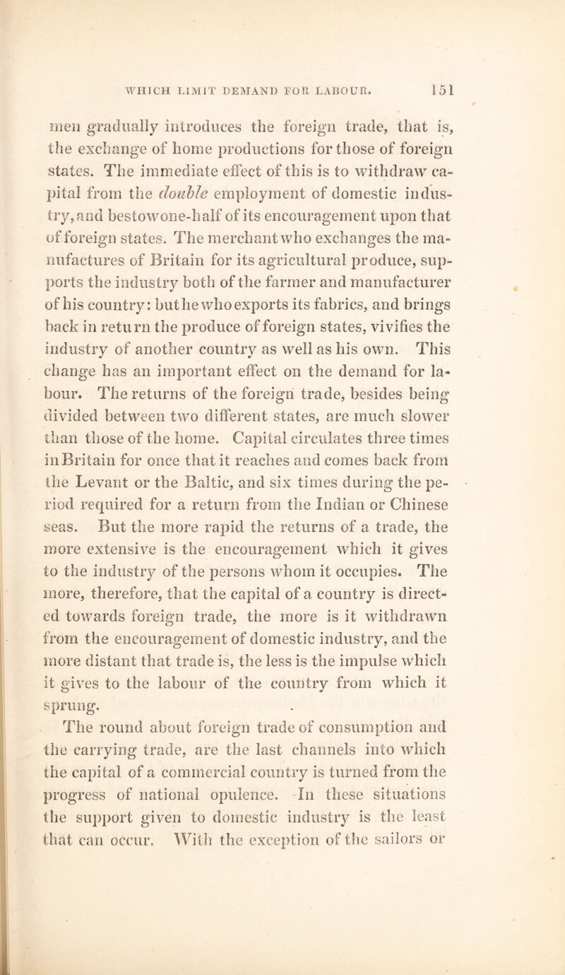 men gradually introduces the foreign trade, that is, the exchange of home productions for those of foreign states. The immediate effect of this is to withdraw ca- pital from the double employment of domestic indus- try, and bestow7one-half of its encouragement upon that of foreign states. The merchant who exchanges the ma- nufactures of Britain for its agricultural produce, sup- ports the industry both of the farmer and manufacturer of his country: but he who exports its fabrics, and brings hack in return the produce of foreign states, vivifies the industry of another country as well as his own. This change has an important effect on the demand for la- bour. The returns of the foreign trade, besides being divided between two different states, are much slower than those of the home. Capital circulates three times in Britain for once that it reaches and comes back from the Levant or the Baltic, and six times during the pe- riod required for a return from the Indian or Chinese seas. But the more rapid the returns of a trade, the more extensive is the encouragement which it gives to the industry of the persons whom it occupies. The more, therefore, that the capital of a country is direct- ed towards foreign trade, the more is it withdrawn from the encouragement of domestic industry, and the more distant that trade is, the less is the impulse which it gives to the labour of the country from which it sprung. The round about foreign trade of consumption and the carrying trade, are the last channels into which the capital of a commercial country is turned from the progress of national opulence. In these situations the support given to domestic industry is the least that can occur. With the exception of the sailors or