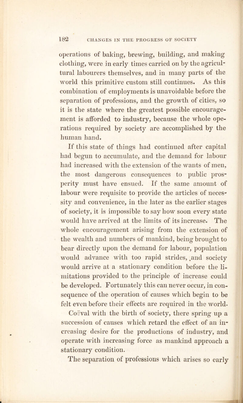 operations of baking, brewing, building, and making clothing, were in early times carried on by the agricul- tural labourers themselves, and in many parts of the world this primitive custom still continues. As this combination of employments is unavoidable before the separation of professions, and the growth of cities, so it is the state where the greatest possible encourage- ment is afforded to industry, because the whole ope- rations required by society are accomplished by the human hand. If this state of things had continued after capital had begun to accumulate, and the demand for labour had increased with the extension of the wants of men, the most dangerous consequences to public pros- perity must have ensued. If the same amount of labour were requisite to provide the articles of neces- sity and convenience, in the later as the earlier stages of society, it is impossible to say how soon every state would have arrived at the limits of its increase. The whole encouragement arising from the extension of the wealth and numbers of mankind, being brought to bear directly upon the demand for labour, population would advance with too rapid strides, ,and society would arrive at a stationary condition before the li- mitations provided to the principle of increase could be developed. Fortunately this can never occur, in con- sequence of the operation of causes which begin to be felt even before their effects are required in the world. Coeval with the birth of society, there spring up a succession of causes which retard the effect of an in- creasing desire for the productions of industry, and operate with increasing force as mankind approach a stationary condition. The separation of professions which arises so early