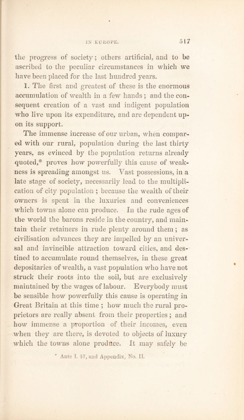 the progress of society; others artificial, and to be ascribed to the peculiar circumstances in which we have been placed for the last hundred years. 1. The first and greatest of these is the enormous accumulation of wealth in a few hands ; and the con- sequent creation of a vast and indigent population who live upon its expenditure, and are dependent up- on its support. The immense increase of our urban, when compar- ed with our rural, population during the last thirty years, as evinced by the population returns already quoted,* proves how powerfully this cause of weak- ness is spreading amongst us. Vast possessions, in a late stage of society, necessarily lead to the multipli- cation of city population ; because the wealth of their owners is spent in the luxuries and conveniences which towns alone can produce. In the rude ages of the world the barons reside in the country, and main- tain their retainers in rude plenty around them; as civilisation advances they are impelled by an univer- sal and invincible attraction toward cities, and des- tined to accumulate round themselves, in these great depositaries of wealth, a vast population who have not struck their roots into the soil, but are exclusively maintained by the wages of labour. Everybody must be sensible how powerfully this cause is operating in Great Britain at this time ; how much the rural pro- prietors are really absent from their properties ; and how immense a proportion of their incomes, even -when they are there, is devoted to objects of luxury which the towns alone produce. It may safely be Ante 1= 47, and Appendix, No. XI.