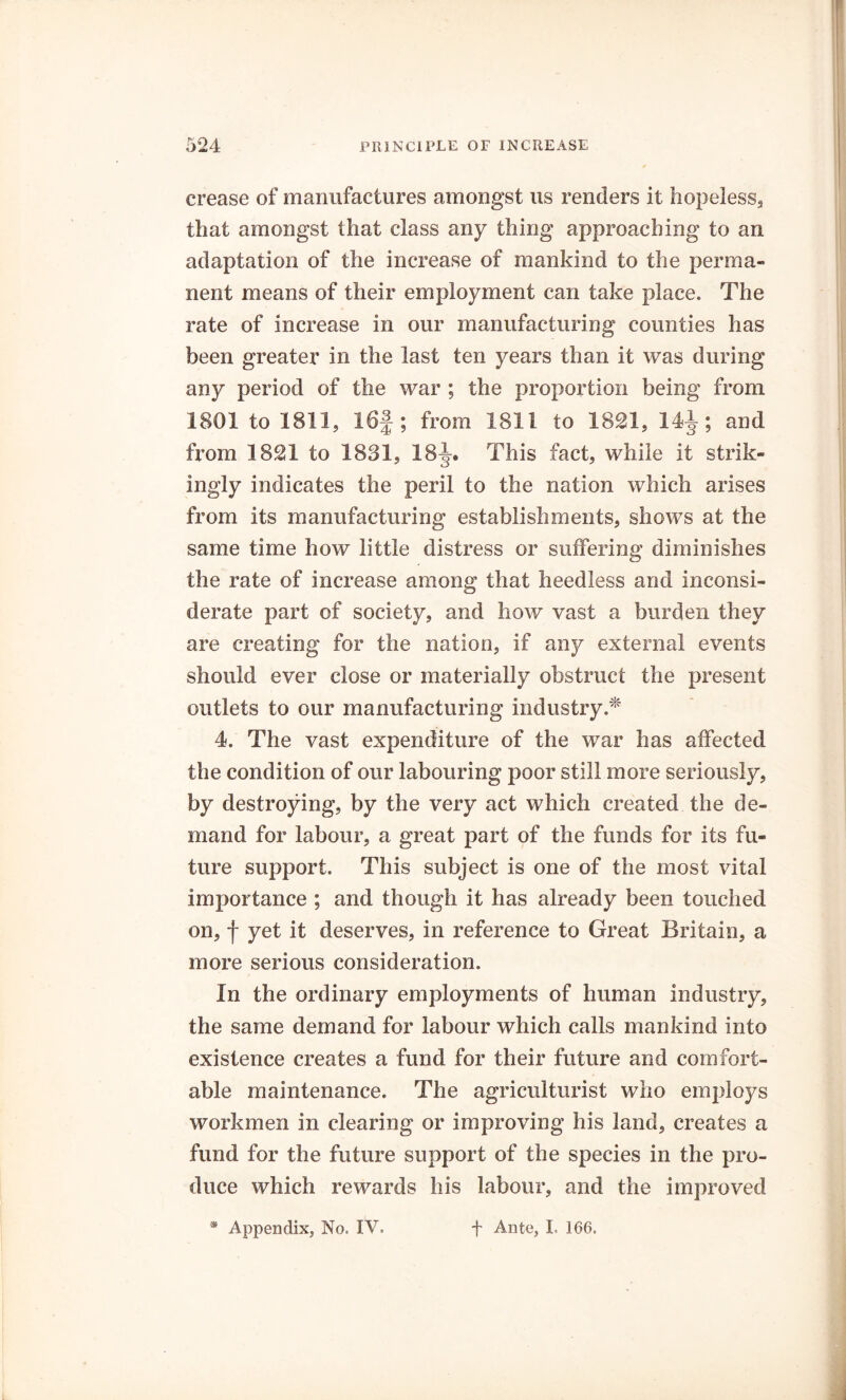 crease of manufactures amongst us renders it hopeless, that amongst that class any thing approaching to an adaptation of the increase of mankind to the perma- nent means of their employment can take place. The rate of increase in our manufacturing counties has been greater in the last ten years than it was during any period of the war ; the proportion being from 1801 to 1811, 16|; from 1811 to 1821, 14^; and from 1821 to 1831, 18J. This fact, while it strik- ingly indicates the peril to the nation which arises from its manufacturing establishments, shows at the same time how little distress or suffering diminishes the rate of increase among that heedless and inconsi- derate part of society, and how vast a burden they are creating for the nation, if any external events should ever close or materially obstruct the present outlets to our manufacturing industry.* 4. The vast expenditure of the war has affected the condition of our labouring poor still more seriously, by destroying, by the very act which created the de- mand for labour, a great part of the funds for its fu- ture support. This subject is one of the most vital importance ; and though it has already been touched on, f yet it deserves, in reference to Great Britain, a more serious consideration. In the ordinary employments of human industry, the same demand for labour which calls mankind into existence creates a fund for their future and comfort- able maintenance. The agriculturist who employs workmen in clearing or improving his land, creates a fund for the future support of the species in the pro- duce which rewards his labour, and the improved * Appendix, No. IV. f Ante, L 166.