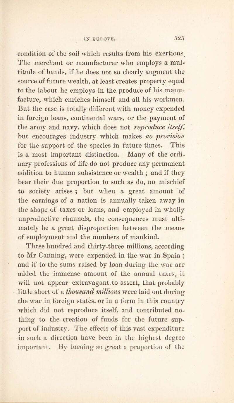 condition of the soil which results from his exertions. The merchant or manufacturer who employs a mul- titude of hands, if he does not so clearly augment the source of future wealth, at least creates property equal to the labour he employs in the produce of his manu- facture, which enriches himself and all his workmen. But the case is totally different with money expended in foreign loans, continental wars, or the payment of the army and navy, which does not reproduce itself, but encourages industry which makes no provision for the support of the species in future times. This is a most important distinction. Many of the ordi- nary professions of life do not produce any permanent addition to human subsistence or wealth ; and if they bear their due proportion to such as do, no mischief to society arises ; but when a great amount of the earnings of a nation is annually taken away in the shape of taxes or loans, and employed in wholly unproductive channels, the consequences must ulti- mately be a great disproportion between the means of employment and the numbers of mankind. Three hundred and thirty-three millions, according to Mr Canning, were expended in the war in Spain ; and if to the sums raised by loan during the war are added the immense amount of the annual taxes, it will not appear extravagant , to assert, that probably little short of a thousand millions were laid out during the war in foreign states, or in a form in this country which did not reproduce itself, and contributed no- thing to the creation of funds for the future sup- port of industry. The effects of this vast expenditure in such a direction have been in the highest degree important. By turning so great a proportion of the