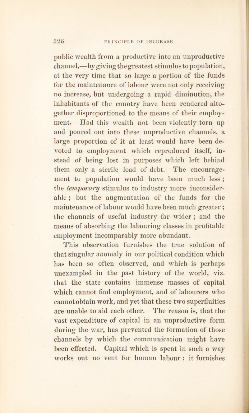 public wealth from a productive into an unproductive channel,—by giving the greatest stimulus to population, at the very time that so large a portion of the funds for the maintenance of labour were not only receiving no increase, but undergoing a rapid diminution, the inhabitants of the country have been rendered alto- gether disproportioned to the means of their employ- ment. Had this wealth not been violently torn up and poured out into these unproductive channels, a large proportion of it at least would have been de- voted to employment which reproduced itself, in- stead of being lost in purposes which left behind them only a sterile load of debt. The encourage- ment to population would have been much less ; the temporary stimulus to industry more inconsider- able ; but the augmentation of the funds for the maintenance of labour would have been much greater ; the channels of useful industry far wider ; and the means of absorbing the labouring classes in profitable employment incomparably more abundant. This observation furnishes the true solution of that singular anomaly in our political condition which has been so often observed, and which is perhaps unexampled in the past history of the world, viz. % that the state contains immense masses of capital which cannot find employment, and of labourers who cannot obtain work, and yet that these two superfluities are unable to aid each other. The reason is, that the vast expenditure of capital in an unproductive form during the war, has prevented the formation of those channels by which the communication might have been effected. Capital which is spent in such a way works out no vent for human labour ; it furnishes