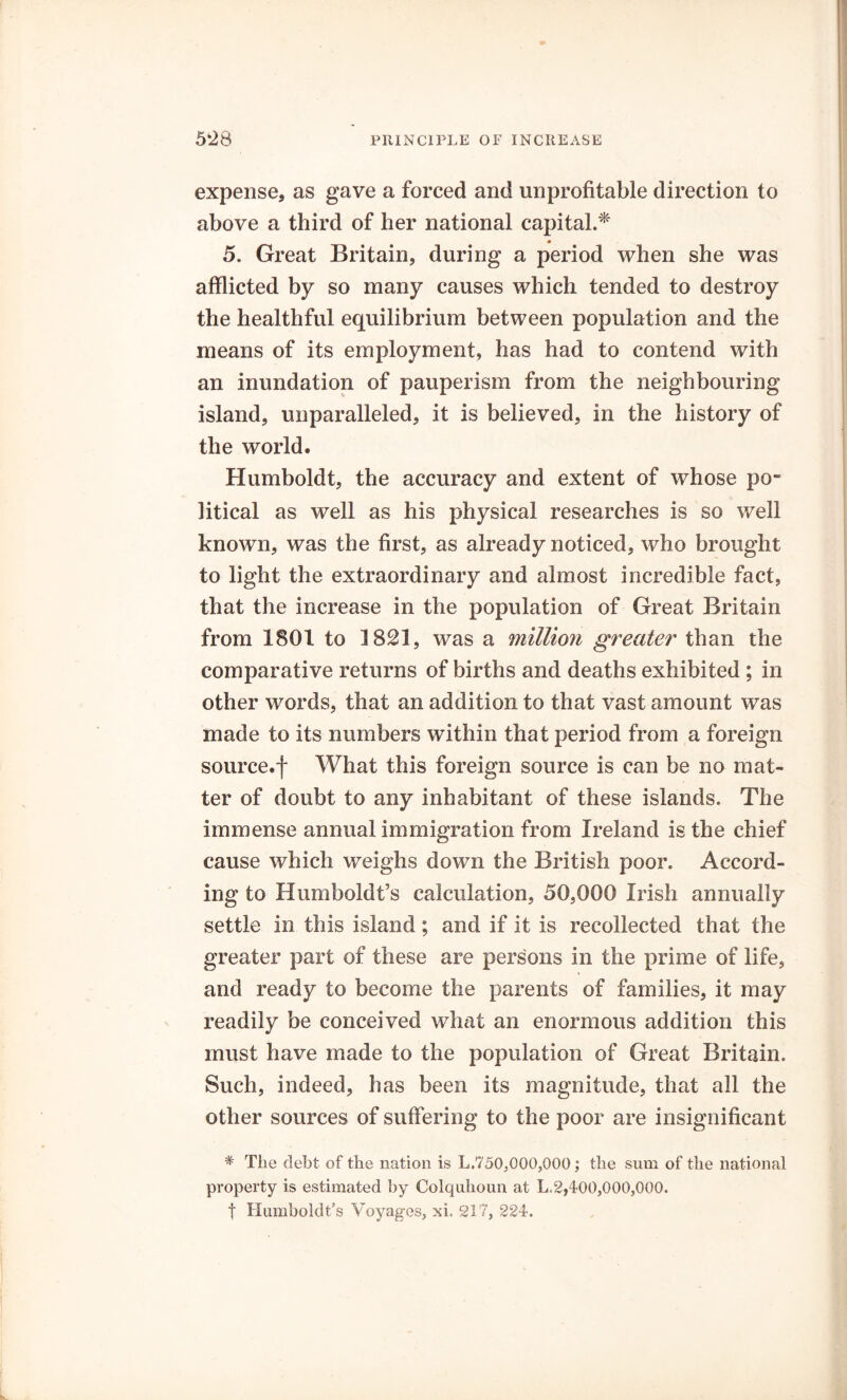 expense, as gave a forced and unprofitable direction to above a third of her national capital.* 5. Great Britain, during a period when she was afflicted by so many causes which tended to destroy the healthful equilibrium between population and the means of its employment, has had to contend with an inundation of pauperism from the neighbouring island, unparalleled, it is believed, in the history of the world. Humboldt, the accuracy and extent of whose po- litical as well as his physical researches is so well known, was the first, as already noticed, who brought to light the extraordinary and almost incredible fact, that the increase in the population of Great Britain from 1801 to 1821, was a million greater than the comparative returns of births and deaths exhibited ; in other words, that an addition to that vast amount was made to its numbers within that period from a foreign source.f What this foreign source is can be no mat- ter of doubt to any inhabitant of these islands. The immense annual immigration from Ireland is the chief cause which weighs down the British poor. Accord- ing to Humboldt’s calculation, 50,000 Irish annually settle in this island; and if it is recollected that the greater part of these are persons in the prime of life, and ready to become the parents of families, it may readily be conceived what an enormous addition this must have made to the population of Great Britain. Such, indeed, has been its magnitude, that all the other sources of suffering to the poor are insignificant * The debt of the nation is L,750,000,000; the sum of the national property is estimated by Oolquhoun at L,2,400,000,000. t Humboldt’s Voyages, xl 217, 224.