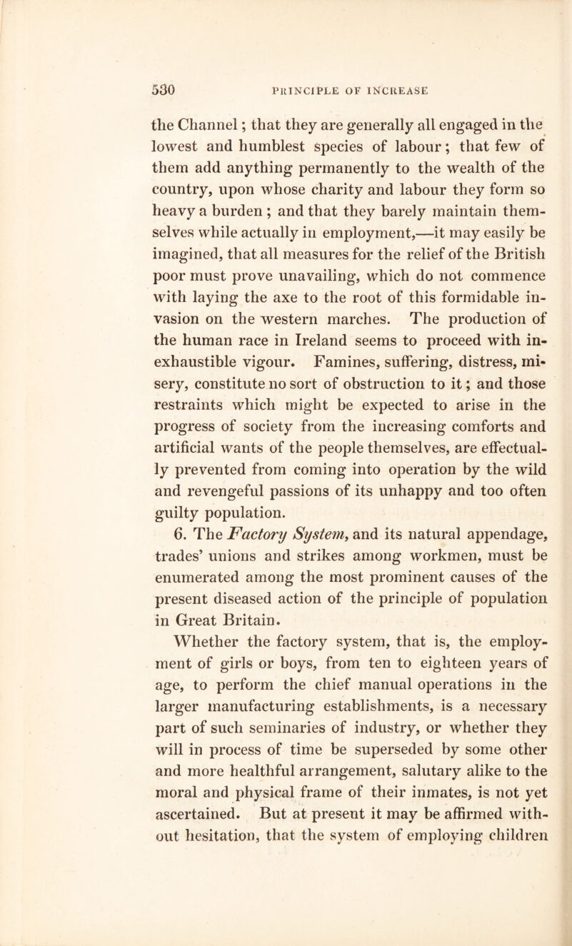 the Channel; that they are generally all engaged in the lowest and humblest species of labour; that few of them add anything permanently to the wealth of the country, upon whose charity and labour they form so heavy a burden ; and that they barely maintain them- selves while actually in employment,—-it may easily be imagined, that all measures for the relief of the British poor must prove unavailing, which do not commence with laying the axe to the root of this formidable in- vasion on the western marches. The production of the human race in Ireland seems to proceed with in- exhaustible vigour. Famines, suffering, distress, mi- sery, constitute no sort of obstruction to it; and those restraints which might be expected to arise in the progress of society from the increasing comforts and artificial wants of the people themselves, are effectual- ly prevented from coming into operation by the wild and revengeful passions of its unhappy and too often guilty population. 6. The jFactory System, and its natural appendage, trades’ unions and strikes among workmen, must be enumerated among the most prominent causes of the present diseased action of the principle of population in Great Britain. Whether the factory system, that is, the employ- ment of girls or boys, from ten to eighteen years of age, to perform the chief manual operations in the larger manufacturing establishments, is a necessary part of such seminaries of industry, or whether they will in process of time be superseded by some other and more healthful arrangement, salutary alike to the moral and physical frame of their inmates, is not yet ascertained. But at present it may be affirmed with- out hesitation, that the system of employing children