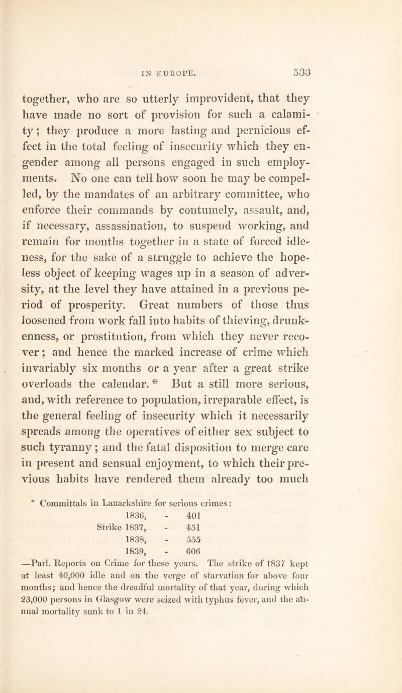 together, who are so utterly improvident, that they have made no sort of provision for such a calami- ty ; they produce a more lasting and pernicious ef- fect in the total feeling of insecurity which they en- gender among all persons engaged in such employ- ments. No one can tell how soon he may be compel- led, by the mandates of an arbitrary committee, who enforce their commands by contumely, assault, and, if necessary, assassination, to suspend working, and remain for months together in a state of forced idle- ness, for the sake of a struggle to achieve the hope- less object of keeping wages up in a season of adver- sity, at the level they have attained in a previous pe- riod of prosperity. Great numbers of those thus loosened from work fall into habits of thieving, drunk- enness, or prostitution, from which they never reco- ver ; and hence the marked increase of crime which invariably six months or a year after a great strike overloads the calendar. * But a still more serious, and, with reference to population, irreparable effect, is the general feeling of insecurity which it necessarily spreads among the operatives of either sex subject to such tyranny ; and the fatal disposition to merge care in present and sensual enjoyment, to which their pre- vious habits have rendered them already too much * Committals in Lanarkshire for serious crimes: 1836, - 401 Strike 1837, - 451 1838, - 555 1839, - 606 —Pari. Reports on Crime for these years. The strike of 1837 kept at least 40,000 idle and on the verge of starvation for above four months; and hence the dreadful mortality of that year, during which 23,000 persons in Glasgow were seized with typhus fever, and the an- nual mortality sunk to 1 in 24,